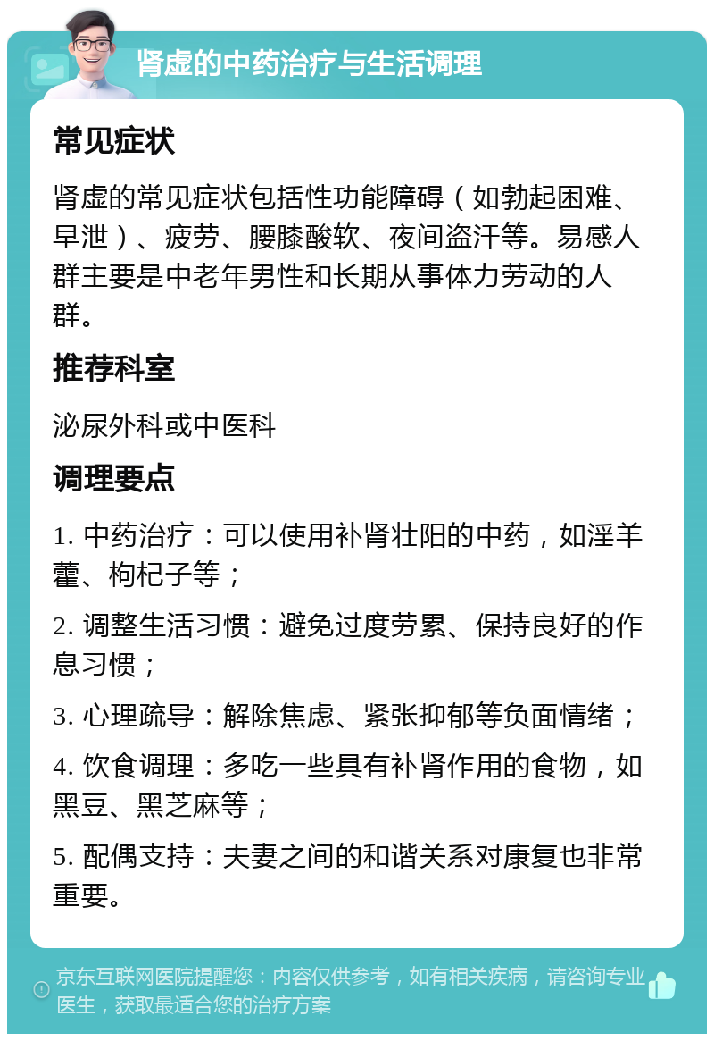 肾虚的中药治疗与生活调理 常见症状 肾虚的常见症状包括性功能障碍（如勃起困难、早泄）、疲劳、腰膝酸软、夜间盗汗等。易感人群主要是中老年男性和长期从事体力劳动的人群。 推荐科室 泌尿外科或中医科 调理要点 1. 中药治疗：可以使用补肾壮阳的中药，如淫羊藿、枸杞子等； 2. 调整生活习惯：避免过度劳累、保持良好的作息习惯； 3. 心理疏导：解除焦虑、紧张抑郁等负面情绪； 4. 饮食调理：多吃一些具有补肾作用的食物，如黑豆、黑芝麻等； 5. 配偶支持：夫妻之间的和谐关系对康复也非常重要。