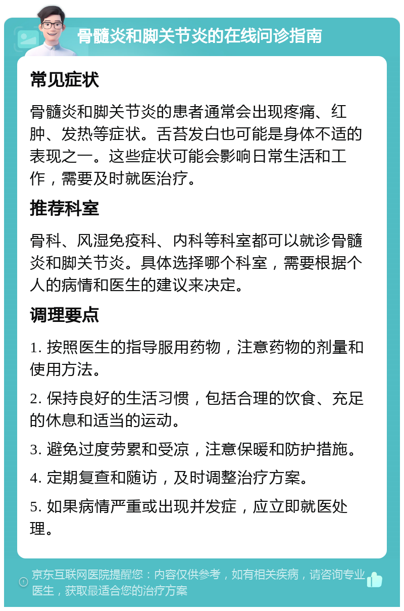 骨髓炎和脚关节炎的在线问诊指南 常见症状 骨髓炎和脚关节炎的患者通常会出现疼痛、红肿、发热等症状。舌苔发白也可能是身体不适的表现之一。这些症状可能会影响日常生活和工作，需要及时就医治疗。 推荐科室 骨科、风湿免疫科、内科等科室都可以就诊骨髓炎和脚关节炎。具体选择哪个科室，需要根据个人的病情和医生的建议来决定。 调理要点 1. 按照医生的指导服用药物，注意药物的剂量和使用方法。 2. 保持良好的生活习惯，包括合理的饮食、充足的休息和适当的运动。 3. 避免过度劳累和受凉，注意保暖和防护措施。 4. 定期复查和随访，及时调整治疗方案。 5. 如果病情严重或出现并发症，应立即就医处理。