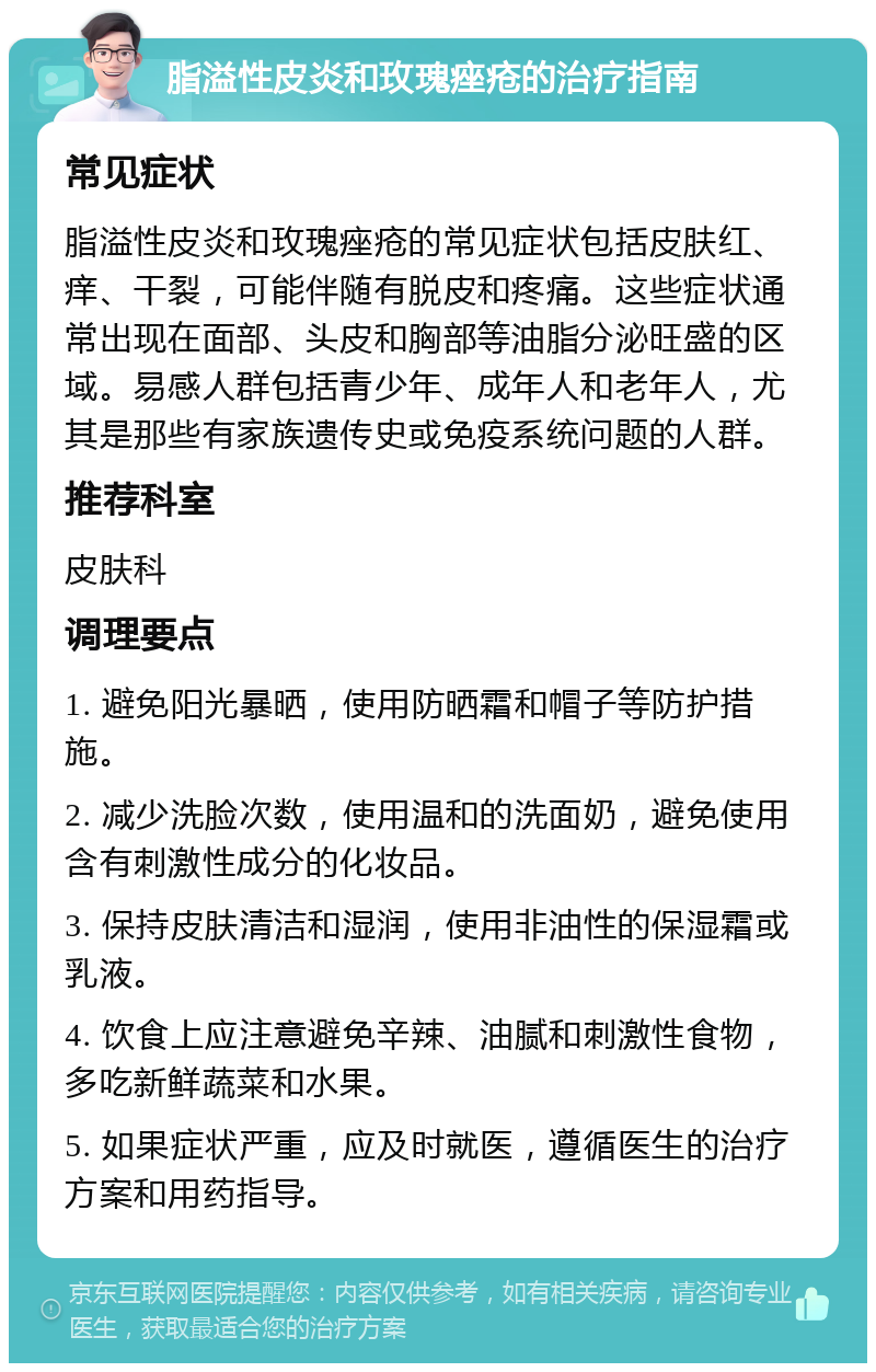 脂溢性皮炎和玫瑰痤疮的治疗指南 常见症状 脂溢性皮炎和玫瑰痤疮的常见症状包括皮肤红、痒、干裂，可能伴随有脱皮和疼痛。这些症状通常出现在面部、头皮和胸部等油脂分泌旺盛的区域。易感人群包括青少年、成年人和老年人，尤其是那些有家族遗传史或免疫系统问题的人群。 推荐科室 皮肤科 调理要点 1. 避免阳光暴晒，使用防晒霜和帽子等防护措施。 2. 减少洗脸次数，使用温和的洗面奶，避免使用含有刺激性成分的化妆品。 3. 保持皮肤清洁和湿润，使用非油性的保湿霜或乳液。 4. 饮食上应注意避免辛辣、油腻和刺激性食物，多吃新鲜蔬菜和水果。 5. 如果症状严重，应及时就医，遵循医生的治疗方案和用药指导。