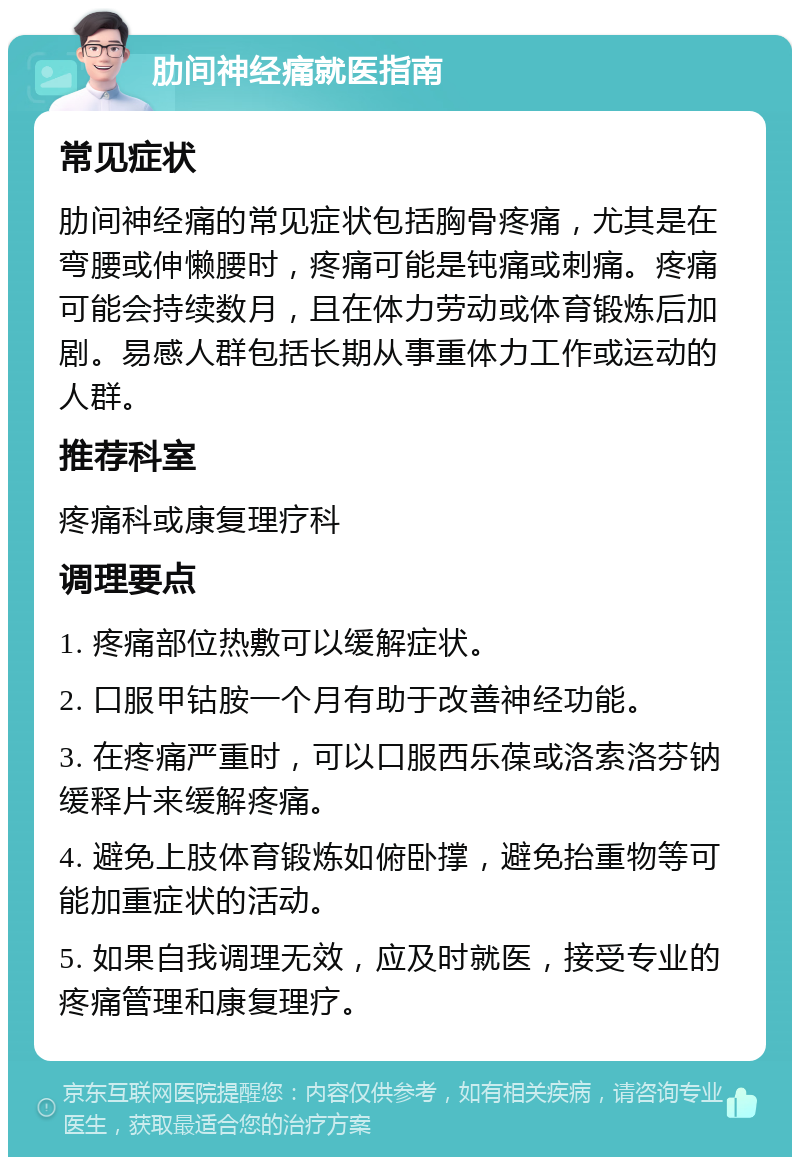 肋间神经痛就医指南 常见症状 肋间神经痛的常见症状包括胸骨疼痛，尤其是在弯腰或伸懒腰时，疼痛可能是钝痛或刺痛。疼痛可能会持续数月，且在体力劳动或体育锻炼后加剧。易感人群包括长期从事重体力工作或运动的人群。 推荐科室 疼痛科或康复理疗科 调理要点 1. 疼痛部位热敷可以缓解症状。 2. 口服甲钴胺一个月有助于改善神经功能。 3. 在疼痛严重时，可以口服西乐葆或洛索洛芬钠缓释片来缓解疼痛。 4. 避免上肢体育锻炼如俯卧撑，避免抬重物等可能加重症状的活动。 5. 如果自我调理无效，应及时就医，接受专业的疼痛管理和康复理疗。