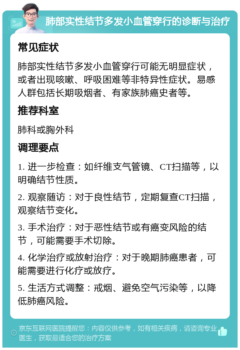 肺部实性结节多发小血管穿行的诊断与治疗 常见症状 肺部实性结节多发小血管穿行可能无明显症状，或者出现咳嗽、呼吸困难等非特异性症状。易感人群包括长期吸烟者、有家族肺癌史者等。 推荐科室 肺科或胸外科 调理要点 1. 进一步检查：如纤维支气管镜、CT扫描等，以明确结节性质。 2. 观察随访：对于良性结节，定期复查CT扫描，观察结节变化。 3. 手术治疗：对于恶性结节或有癌变风险的结节，可能需要手术切除。 4. 化学治疗或放射治疗：对于晚期肺癌患者，可能需要进行化疗或放疗。 5. 生活方式调整：戒烟、避免空气污染等，以降低肺癌风险。