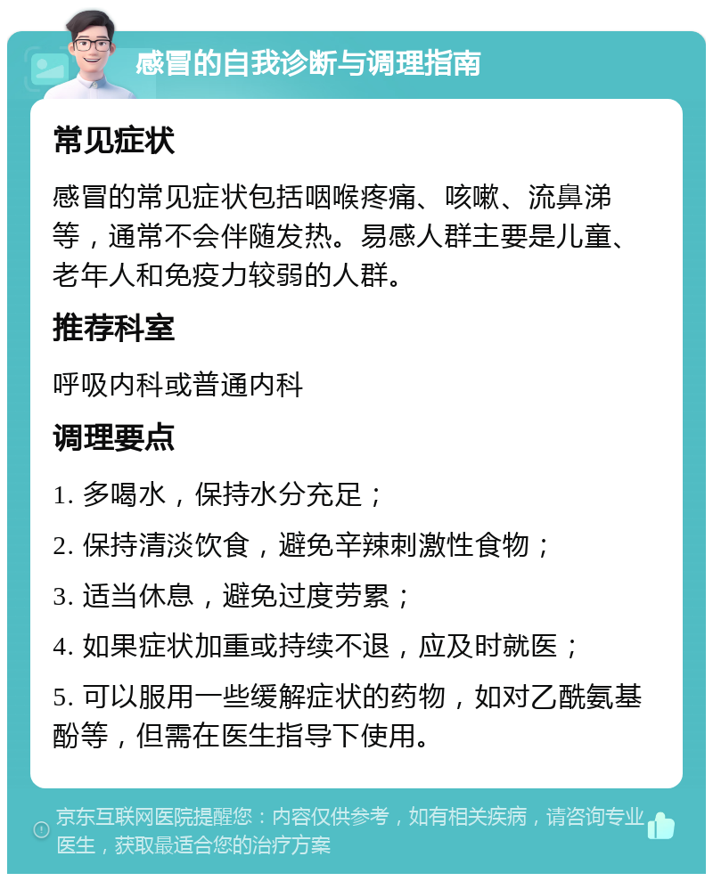 感冒的自我诊断与调理指南 常见症状 感冒的常见症状包括咽喉疼痛、咳嗽、流鼻涕等，通常不会伴随发热。易感人群主要是儿童、老年人和免疫力较弱的人群。 推荐科室 呼吸内科或普通内科 调理要点 1. 多喝水，保持水分充足； 2. 保持清淡饮食，避免辛辣刺激性食物； 3. 适当休息，避免过度劳累； 4. 如果症状加重或持续不退，应及时就医； 5. 可以服用一些缓解症状的药物，如对乙酰氨基酚等，但需在医生指导下使用。