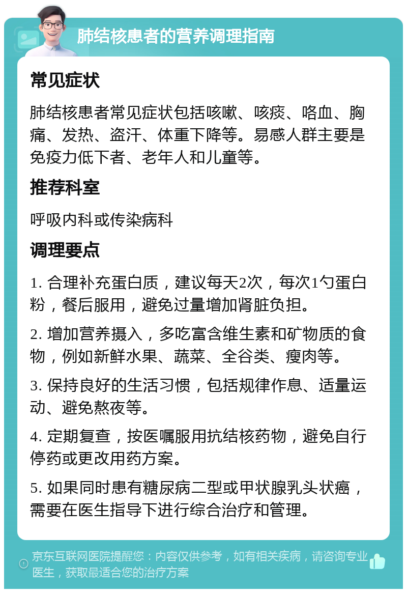 肺结核患者的营养调理指南 常见症状 肺结核患者常见症状包括咳嗽、咳痰、咯血、胸痛、发热、盗汗、体重下降等。易感人群主要是免疫力低下者、老年人和儿童等。 推荐科室 呼吸内科或传染病科 调理要点 1. 合理补充蛋白质，建议每天2次，每次1勺蛋白粉，餐后服用，避免过量增加肾脏负担。 2. 增加营养摄入，多吃富含维生素和矿物质的食物，例如新鲜水果、蔬菜、全谷类、瘦肉等。 3. 保持良好的生活习惯，包括规律作息、适量运动、避免熬夜等。 4. 定期复查，按医嘱服用抗结核药物，避免自行停药或更改用药方案。 5. 如果同时患有糖尿病二型或甲状腺乳头状癌，需要在医生指导下进行综合治疗和管理。