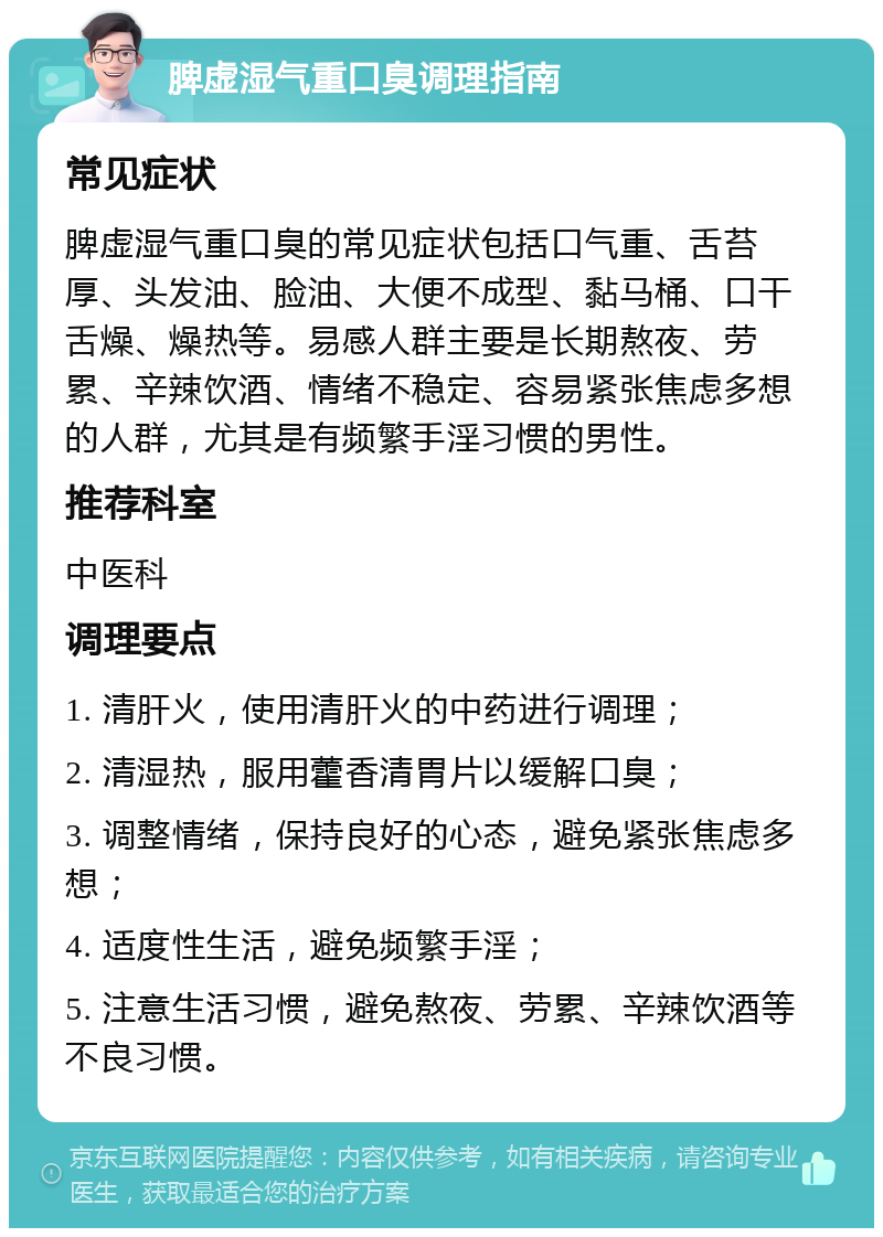 脾虚湿气重口臭调理指南 常见症状 脾虚湿气重口臭的常见症状包括口气重、舌苔厚、头发油、脸油、大便不成型、黏马桶、口干舌燥、燥热等。易感人群主要是长期熬夜、劳累、辛辣饮酒、情绪不稳定、容易紧张焦虑多想的人群，尤其是有频繁手淫习惯的男性。 推荐科室 中医科 调理要点 1. 清肝火，使用清肝火的中药进行调理； 2. 清湿热，服用藿香清胃片以缓解口臭； 3. 调整情绪，保持良好的心态，避免紧张焦虑多想； 4. 适度性生活，避免频繁手淫； 5. 注意生活习惯，避免熬夜、劳累、辛辣饮酒等不良习惯。