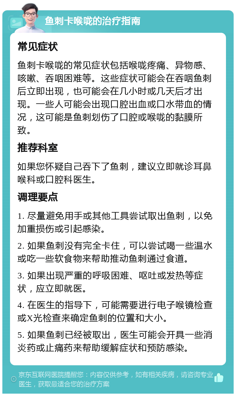 鱼刺卡喉咙的治疗指南 常见症状 鱼刺卡喉咙的常见症状包括喉咙疼痛、异物感、咳嗽、吞咽困难等。这些症状可能会在吞咽鱼刺后立即出现，也可能会在几小时或几天后才出现。一些人可能会出现口腔出血或口水带血的情况，这可能是鱼刺划伤了口腔或喉咙的黏膜所致。 推荐科室 如果您怀疑自己吞下了鱼刺，建议立即就诊耳鼻喉科或口腔科医生。 调理要点 1. 尽量避免用手或其他工具尝试取出鱼刺，以免加重损伤或引起感染。 2. 如果鱼刺没有完全卡住，可以尝试喝一些温水或吃一些软食物来帮助推动鱼刺通过食道。 3. 如果出现严重的呼吸困难、呕吐或发热等症状，应立即就医。 4. 在医生的指导下，可能需要进行电子喉镜检查或X光检查来确定鱼刺的位置和大小。 5. 如果鱼刺已经被取出，医生可能会开具一些消炎药或止痛药来帮助缓解症状和预防感染。