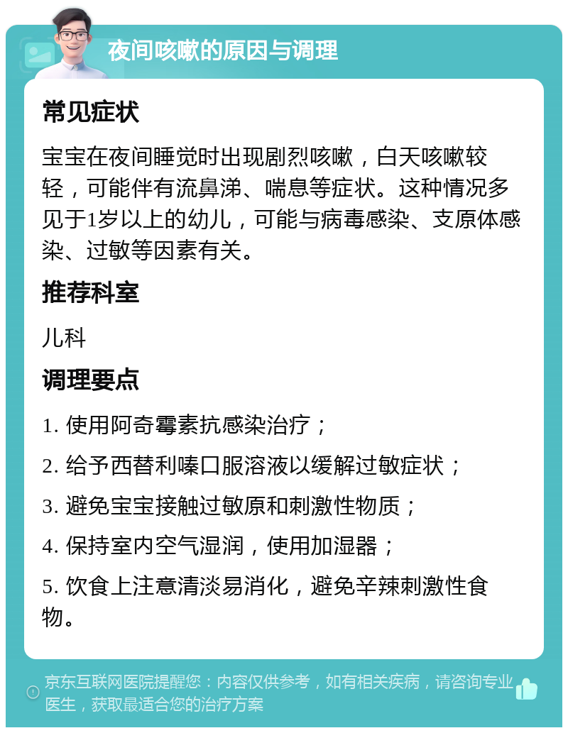 夜间咳嗽的原因与调理 常见症状 宝宝在夜间睡觉时出现剧烈咳嗽，白天咳嗽较轻，可能伴有流鼻涕、喘息等症状。这种情况多见于1岁以上的幼儿，可能与病毒感染、支原体感染、过敏等因素有关。 推荐科室 儿科 调理要点 1. 使用阿奇霉素抗感染治疗； 2. 给予西替利嗪口服溶液以缓解过敏症状； 3. 避免宝宝接触过敏原和刺激性物质； 4. 保持室内空气湿润，使用加湿器； 5. 饮食上注意清淡易消化，避免辛辣刺激性食物。