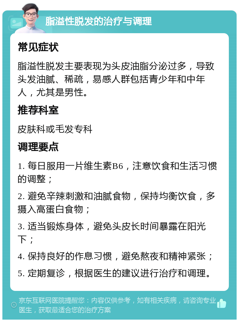 脂溢性脱发的治疗与调理 常见症状 脂溢性脱发主要表现为头皮油脂分泌过多，导致头发油腻、稀疏，易感人群包括青少年和中年人，尤其是男性。 推荐科室 皮肤科或毛发专科 调理要点 1. 每日服用一片维生素B6，注意饮食和生活习惯的调整； 2. 避免辛辣刺激和油腻食物，保持均衡饮食，多摄入高蛋白食物； 3. 适当锻炼身体，避免头皮长时间暴露在阳光下； 4. 保持良好的作息习惯，避免熬夜和精神紧张； 5. 定期复诊，根据医生的建议进行治疗和调理。