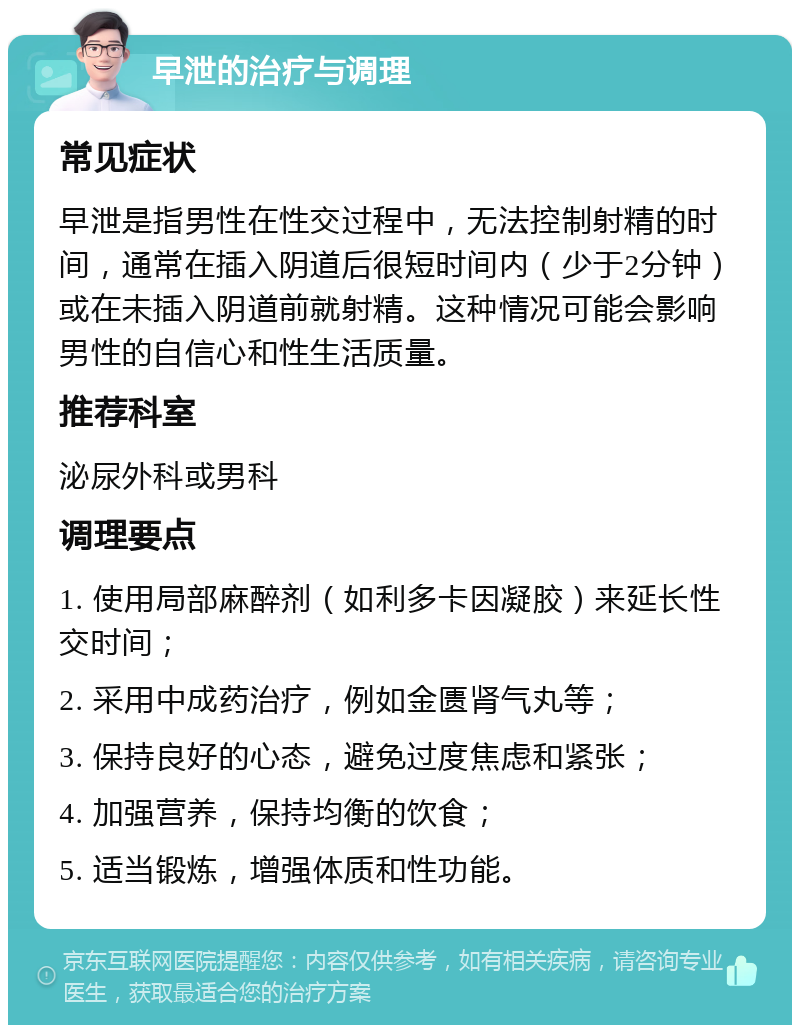 早泄的治疗与调理 常见症状 早泄是指男性在性交过程中，无法控制射精的时间，通常在插入阴道后很短时间内（少于2分钟）或在未插入阴道前就射精。这种情况可能会影响男性的自信心和性生活质量。 推荐科室 泌尿外科或男科 调理要点 1. 使用局部麻醉剂（如利多卡因凝胶）来延长性交时间； 2. 采用中成药治疗，例如金匮肾气丸等； 3. 保持良好的心态，避免过度焦虑和紧张； 4. 加强营养，保持均衡的饮食； 5. 适当锻炼，增强体质和性功能。