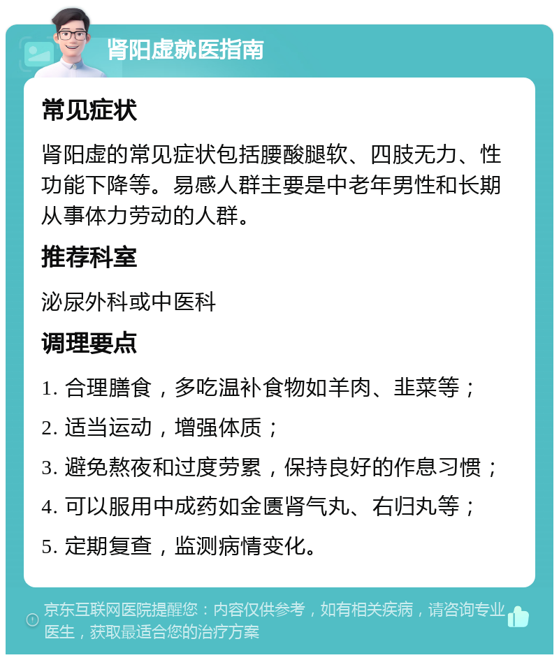 肾阳虚就医指南 常见症状 肾阳虚的常见症状包括腰酸腿软、四肢无力、性功能下降等。易感人群主要是中老年男性和长期从事体力劳动的人群。 推荐科室 泌尿外科或中医科 调理要点 1. 合理膳食，多吃温补食物如羊肉、韭菜等； 2. 适当运动，增强体质； 3. 避免熬夜和过度劳累，保持良好的作息习惯； 4. 可以服用中成药如金匮肾气丸、右归丸等； 5. 定期复查，监测病情变化。