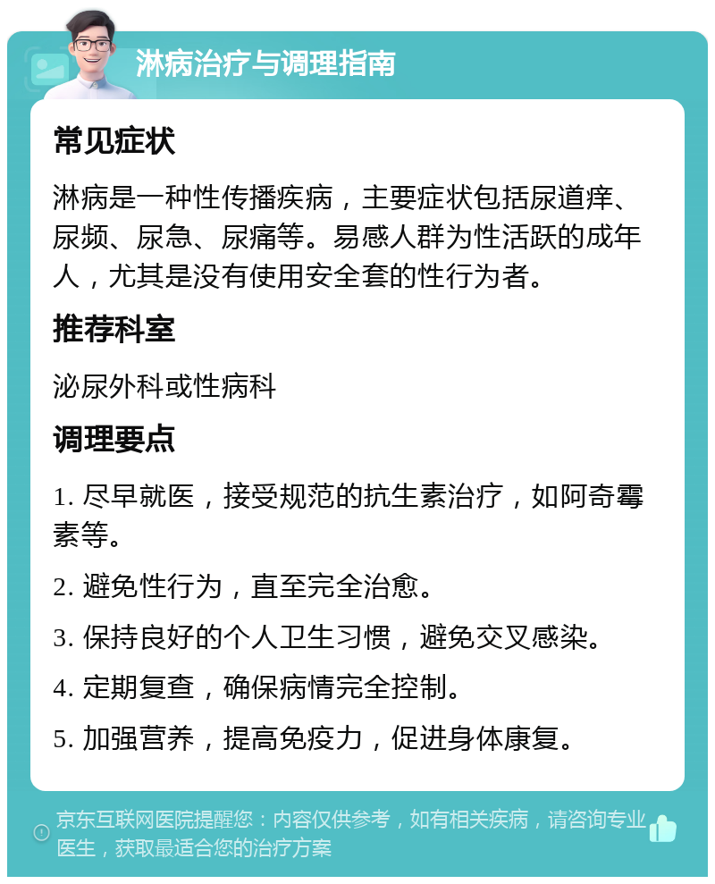 淋病治疗与调理指南 常见症状 淋病是一种性传播疾病，主要症状包括尿道痒、尿频、尿急、尿痛等。易感人群为性活跃的成年人，尤其是没有使用安全套的性行为者。 推荐科室 泌尿外科或性病科 调理要点 1. 尽早就医，接受规范的抗生素治疗，如阿奇霉素等。 2. 避免性行为，直至完全治愈。 3. 保持良好的个人卫生习惯，避免交叉感染。 4. 定期复查，确保病情完全控制。 5. 加强营养，提高免疫力，促进身体康复。