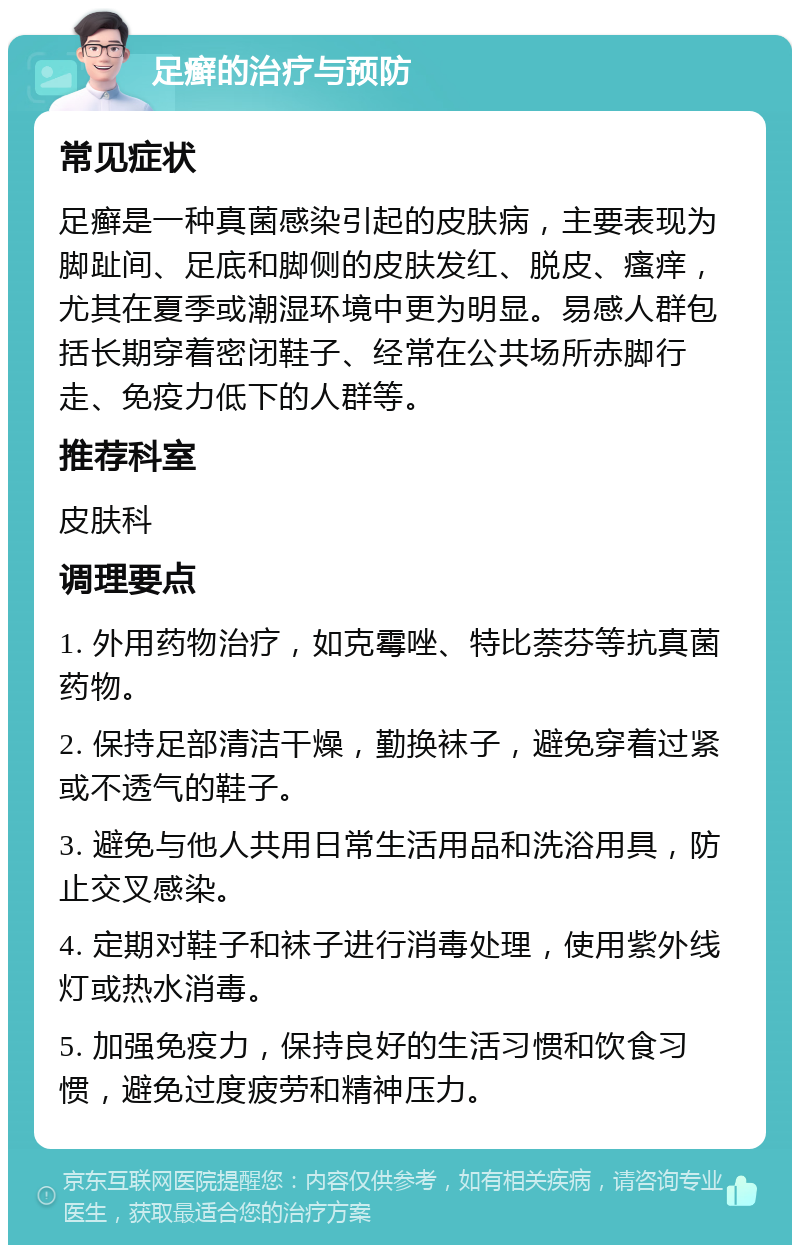 足癣的治疗与预防 常见症状 足癣是一种真菌感染引起的皮肤病，主要表现为脚趾间、足底和脚侧的皮肤发红、脱皮、瘙痒，尤其在夏季或潮湿环境中更为明显。易感人群包括长期穿着密闭鞋子、经常在公共场所赤脚行走、免疫力低下的人群等。 推荐科室 皮肤科 调理要点 1. 外用药物治疗，如克霉唑、特比萘芬等抗真菌药物。 2. 保持足部清洁干燥，勤换袜子，避免穿着过紧或不透气的鞋子。 3. 避免与他人共用日常生活用品和洗浴用具，防止交叉感染。 4. 定期对鞋子和袜子进行消毒处理，使用紫外线灯或热水消毒。 5. 加强免疫力，保持良好的生活习惯和饮食习惯，避免过度疲劳和精神压力。