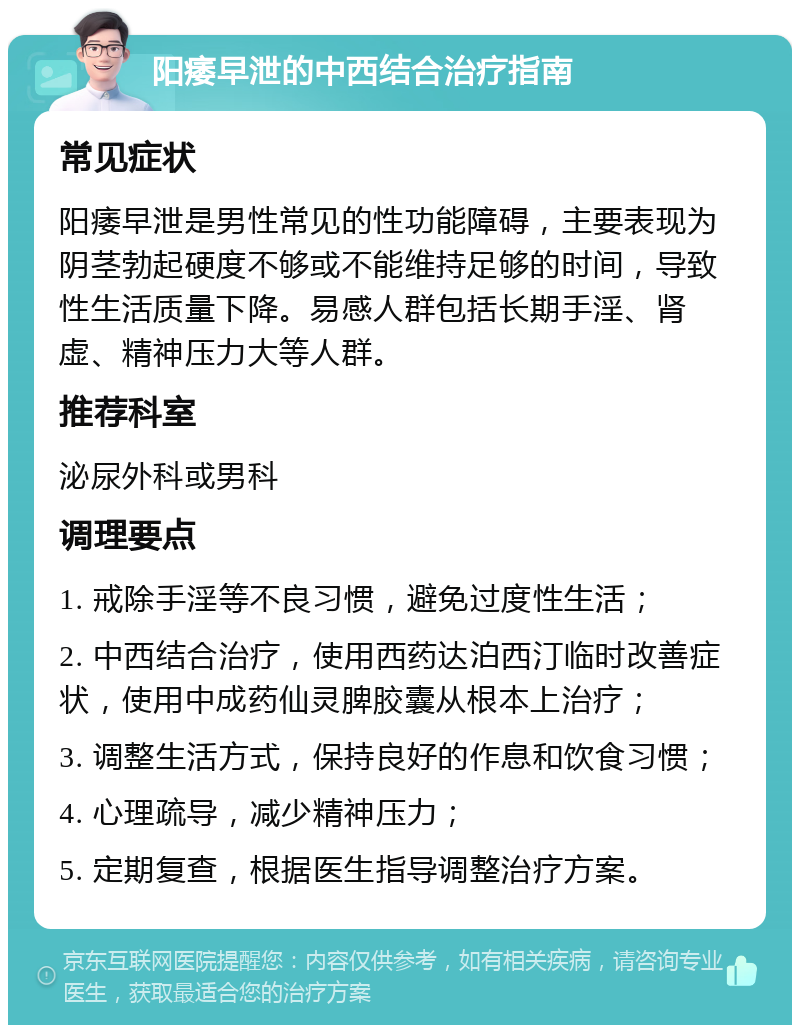 阳痿早泄的中西结合治疗指南 常见症状 阳痿早泄是男性常见的性功能障碍，主要表现为阴茎勃起硬度不够或不能维持足够的时间，导致性生活质量下降。易感人群包括长期手淫、肾虚、精神压力大等人群。 推荐科室 泌尿外科或男科 调理要点 1. 戒除手淫等不良习惯，避免过度性生活； 2. 中西结合治疗，使用西药达泊西汀临时改善症状，使用中成药仙灵脾胶囊从根本上治疗； 3. 调整生活方式，保持良好的作息和饮食习惯； 4. 心理疏导，减少精神压力； 5. 定期复查，根据医生指导调整治疗方案。