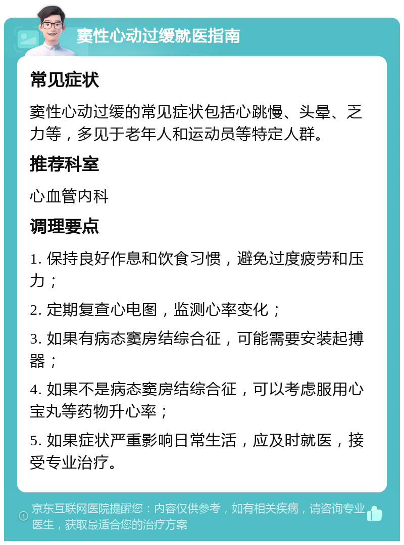 窦性心动过缓就医指南 常见症状 窦性心动过缓的常见症状包括心跳慢、头晕、乏力等，多见于老年人和运动员等特定人群。 推荐科室 心血管内科 调理要点 1. 保持良好作息和饮食习惯，避免过度疲劳和压力； 2. 定期复查心电图，监测心率变化； 3. 如果有病态窦房结综合征，可能需要安装起搏器； 4. 如果不是病态窦房结综合征，可以考虑服用心宝丸等药物升心率； 5. 如果症状严重影响日常生活，应及时就医，接受专业治疗。