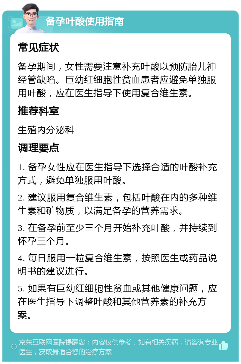 备孕叶酸使用指南 常见症状 备孕期间，女性需要注意补充叶酸以预防胎儿神经管缺陷。巨幼红细胞性贫血患者应避免单独服用叶酸，应在医生指导下使用复合维生素。 推荐科室 生殖内分泌科 调理要点 1. 备孕女性应在医生指导下选择合适的叶酸补充方式，避免单独服用叶酸。 2. 建议服用复合维生素，包括叶酸在内的多种维生素和矿物质，以满足备孕的营养需求。 3. 在备孕前至少三个月开始补充叶酸，并持续到怀孕三个月。 4. 每日服用一粒复合维生素，按照医生或药品说明书的建议进行。 5. 如果有巨幼红细胞性贫血或其他健康问题，应在医生指导下调整叶酸和其他营养素的补充方案。