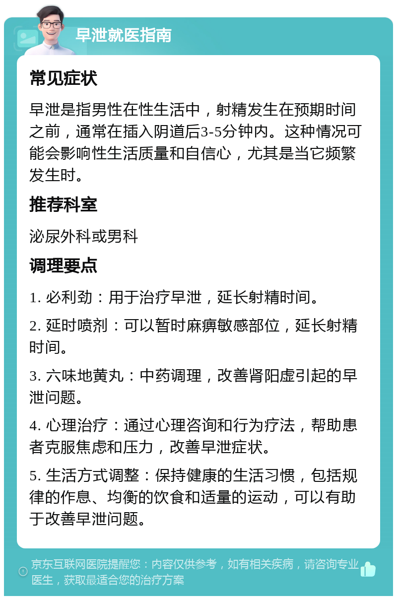 早泄就医指南 常见症状 早泄是指男性在性生活中，射精发生在预期时间之前，通常在插入阴道后3-5分钟内。这种情况可能会影响性生活质量和自信心，尤其是当它频繁发生时。 推荐科室 泌尿外科或男科 调理要点 1. 必利劲：用于治疗早泄，延长射精时间。 2. 延时喷剂：可以暂时麻痹敏感部位，延长射精时间。 3. 六味地黄丸：中药调理，改善肾阳虚引起的早泄问题。 4. 心理治疗：通过心理咨询和行为疗法，帮助患者克服焦虑和压力，改善早泄症状。 5. 生活方式调整：保持健康的生活习惯，包括规律的作息、均衡的饮食和适量的运动，可以有助于改善早泄问题。