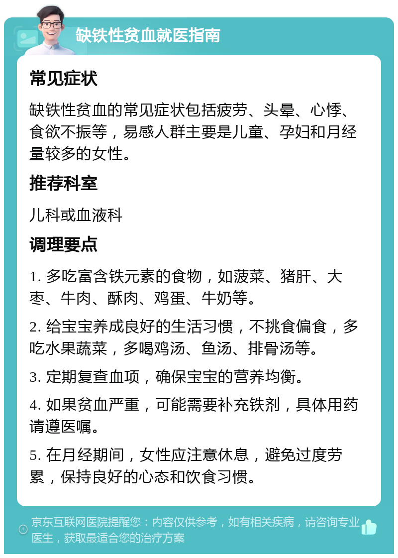 缺铁性贫血就医指南 常见症状 缺铁性贫血的常见症状包括疲劳、头晕、心悸、食欲不振等，易感人群主要是儿童、孕妇和月经量较多的女性。 推荐科室 儿科或血液科 调理要点 1. 多吃富含铁元素的食物，如菠菜、猪肝、大枣、牛肉、酥肉、鸡蛋、牛奶等。 2. 给宝宝养成良好的生活习惯，不挑食偏食，多吃水果蔬菜，多喝鸡汤、鱼汤、排骨汤等。 3. 定期复查血项，确保宝宝的营养均衡。 4. 如果贫血严重，可能需要补充铁剂，具体用药请遵医嘱。 5. 在月经期间，女性应注意休息，避免过度劳累，保持良好的心态和饮食习惯。