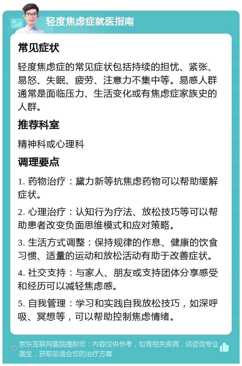 轻度焦虑症就医指南 常见症状 轻度焦虑症的常见症状包括持续的担忧、紧张、易怒、失眠、疲劳、注意力不集中等。易感人群通常是面临压力、生活变化或有焦虑症家族史的人群。 推荐科室 精神科或心理科 调理要点 1. 药物治疗：黛力新等抗焦虑药物可以帮助缓解症状。 2. 心理治疗：认知行为疗法、放松技巧等可以帮助患者改变负面思维模式和应对策略。 3. 生活方式调整：保持规律的作息、健康的饮食习惯、适量的运动和放松活动有助于改善症状。 4. 社交支持：与家人、朋友或支持团体分享感受和经历可以减轻焦虑感。 5. 自我管理：学习和实践自我放松技巧，如深呼吸、冥想等，可以帮助控制焦虑情绪。