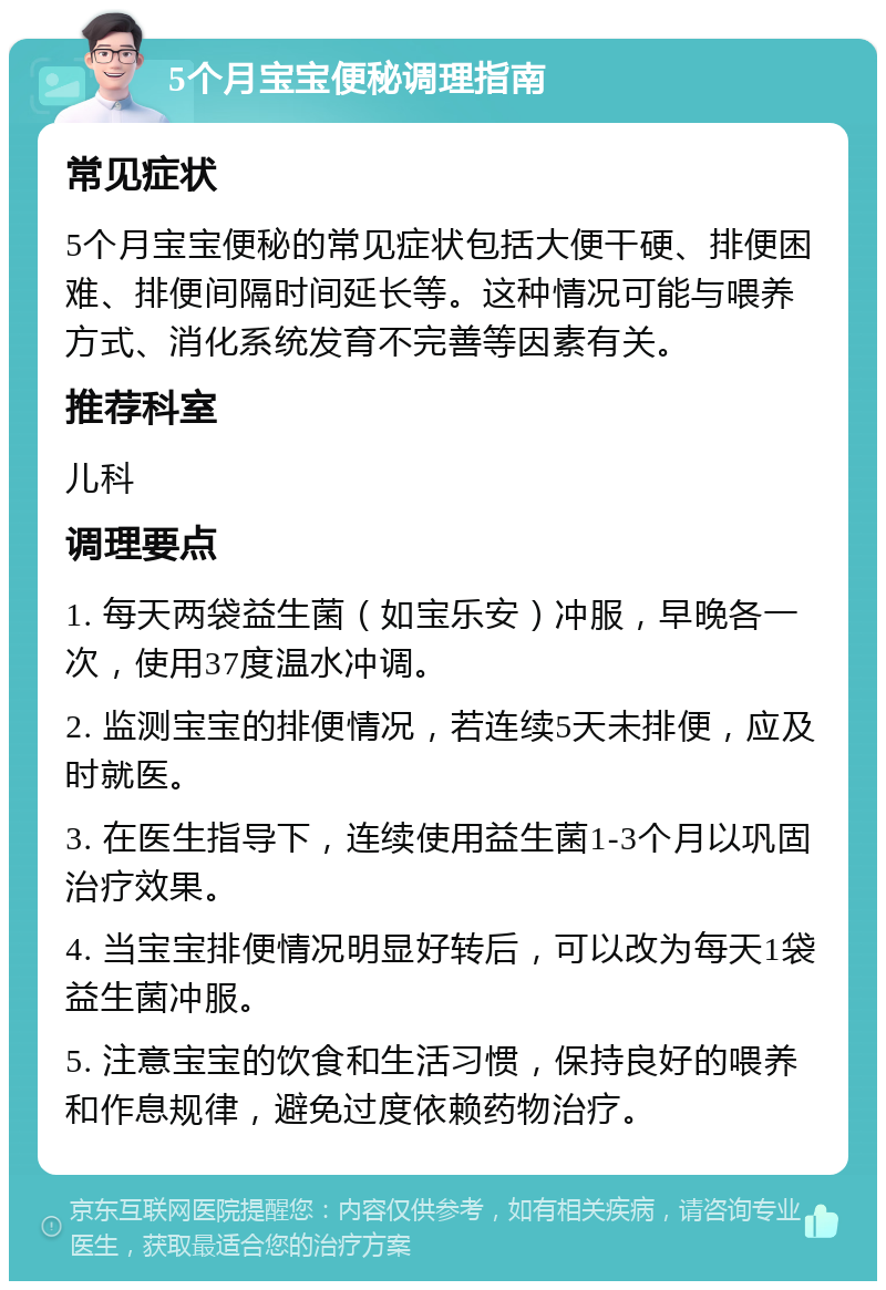 5个月宝宝便秘调理指南 常见症状 5个月宝宝便秘的常见症状包括大便干硬、排便困难、排便间隔时间延长等。这种情况可能与喂养方式、消化系统发育不完善等因素有关。 推荐科室 儿科 调理要点 1. 每天两袋益生菌（如宝乐安）冲服，早晚各一次，使用37度温水冲调。 2. 监测宝宝的排便情况，若连续5天未排便，应及时就医。 3. 在医生指导下，连续使用益生菌1-3个月以巩固治疗效果。 4. 当宝宝排便情况明显好转后，可以改为每天1袋益生菌冲服。 5. 注意宝宝的饮食和生活习惯，保持良好的喂养和作息规律，避免过度依赖药物治疗。