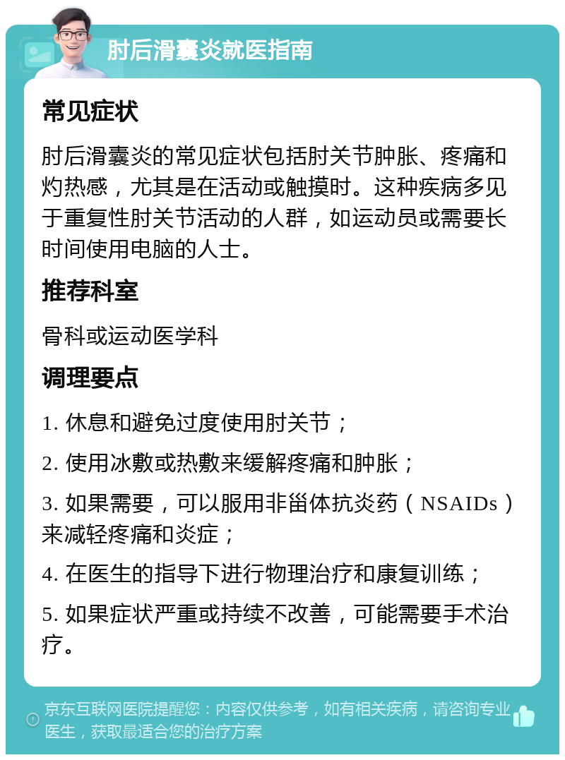 肘后滑囊炎就医指南 常见症状 肘后滑囊炎的常见症状包括肘关节肿胀、疼痛和灼热感，尤其是在活动或触摸时。这种疾病多见于重复性肘关节活动的人群，如运动员或需要长时间使用电脑的人士。 推荐科室 骨科或运动医学科 调理要点 1. 休息和避免过度使用肘关节； 2. 使用冰敷或热敷来缓解疼痛和肿胀； 3. 如果需要，可以服用非甾体抗炎药（NSAIDs）来减轻疼痛和炎症； 4. 在医生的指导下进行物理治疗和康复训练； 5. 如果症状严重或持续不改善，可能需要手术治疗。