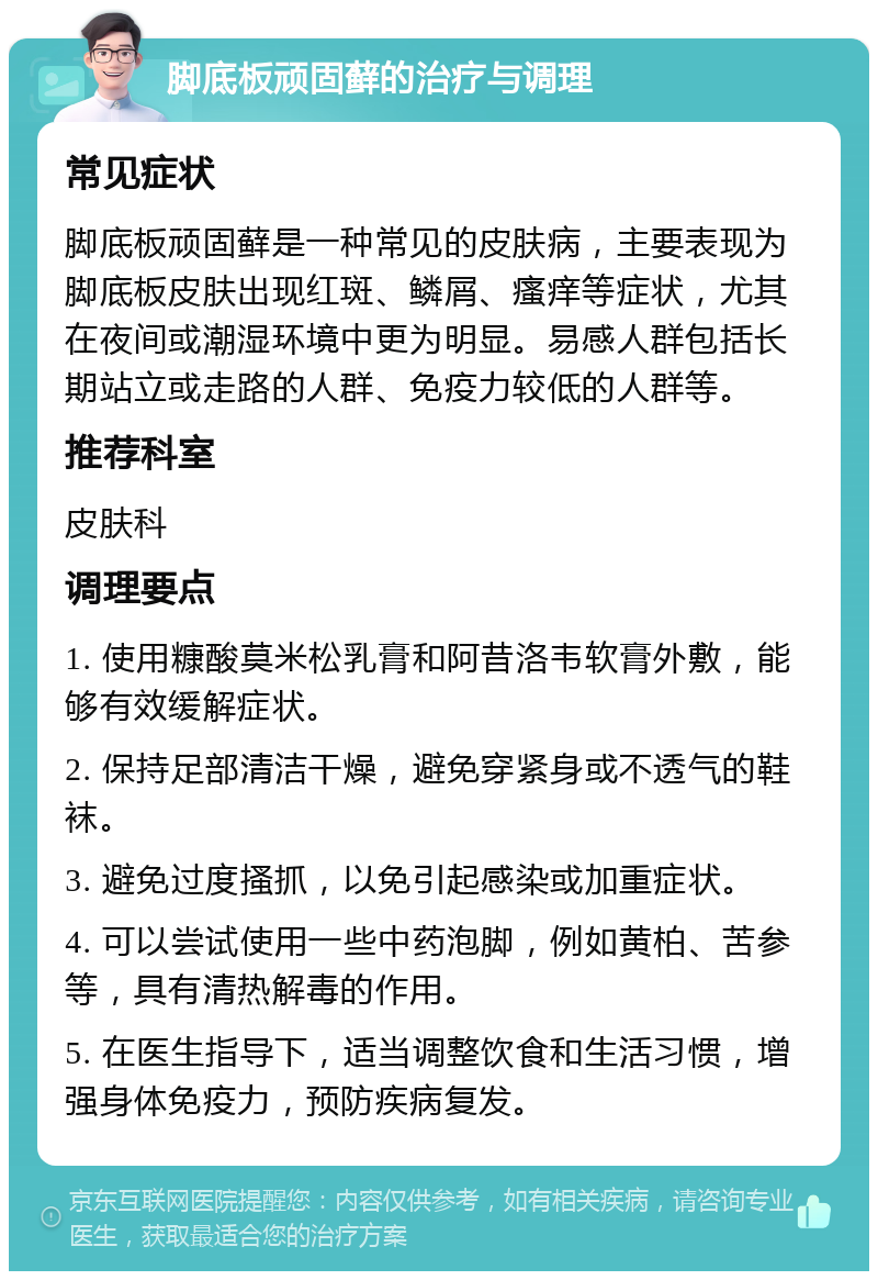 脚底板顽固藓的治疗与调理 常见症状 脚底板顽固藓是一种常见的皮肤病，主要表现为脚底板皮肤出现红斑、鳞屑、瘙痒等症状，尤其在夜间或潮湿环境中更为明显。易感人群包括长期站立或走路的人群、免疫力较低的人群等。 推荐科室 皮肤科 调理要点 1. 使用糠酸莫米松乳膏和阿昔洛韦软膏外敷，能够有效缓解症状。 2. 保持足部清洁干燥，避免穿紧身或不透气的鞋袜。 3. 避免过度搔抓，以免引起感染或加重症状。 4. 可以尝试使用一些中药泡脚，例如黄柏、苦参等，具有清热解毒的作用。 5. 在医生指导下，适当调整饮食和生活习惯，增强身体免疫力，预防疾病复发。