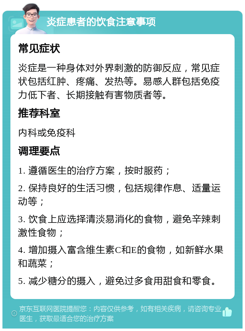 炎症患者的饮食注意事项 常见症状 炎症是一种身体对外界刺激的防御反应，常见症状包括红肿、疼痛、发热等。易感人群包括免疫力低下者、长期接触有害物质者等。 推荐科室 内科或免疫科 调理要点 1. 遵循医生的治疗方案，按时服药； 2. 保持良好的生活习惯，包括规律作息、适量运动等； 3. 饮食上应选择清淡易消化的食物，避免辛辣刺激性食物； 4. 增加摄入富含维生素C和E的食物，如新鲜水果和蔬菜； 5. 减少糖分的摄入，避免过多食用甜食和零食。