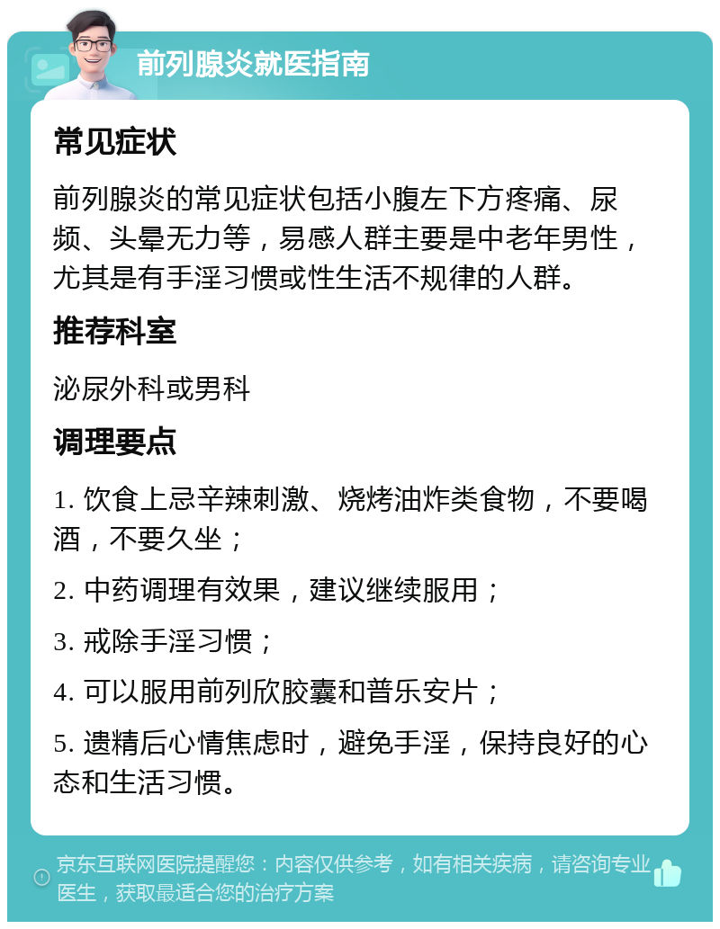 前列腺炎就医指南 常见症状 前列腺炎的常见症状包括小腹左下方疼痛、尿频、头晕无力等，易感人群主要是中老年男性，尤其是有手淫习惯或性生活不规律的人群。 推荐科室 泌尿外科或男科 调理要点 1. 饮食上忌辛辣刺激、烧烤油炸类食物，不要喝酒，不要久坐； 2. 中药调理有效果，建议继续服用； 3. 戒除手淫习惯； 4. 可以服用前列欣胶囊和普乐安片； 5. 遗精后心情焦虑时，避免手淫，保持良好的心态和生活习惯。