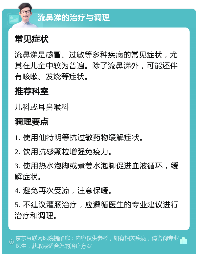 流鼻涕的治疗与调理 常见症状 流鼻涕是感冒、过敏等多种疾病的常见症状，尤其在儿童中较为普遍。除了流鼻涕外，可能还伴有咳嗽、发烧等症状。 推荐科室 儿科或耳鼻喉科 调理要点 1. 使用仙特明等抗过敏药物缓解症状。 2. 饮用抗感颗粒增强免疫力。 3. 使用热水泡脚或煮姜水泡脚促进血液循环，缓解症状。 4. 避免再次受凉，注意保暖。 5. 不建议灌肠治疗，应遵循医生的专业建议进行治疗和调理。