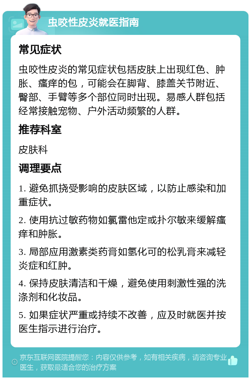 虫咬性皮炎就医指南 常见症状 虫咬性皮炎的常见症状包括皮肤上出现红色、肿胀、瘙痒的包，可能会在脚背、膝盖关节附近、臀部、手臂等多个部位同时出现。易感人群包括经常接触宠物、户外活动频繁的人群。 推荐科室 皮肤科 调理要点 1. 避免抓挠受影响的皮肤区域，以防止感染和加重症状。 2. 使用抗过敏药物如氯雷他定或扑尔敏来缓解瘙痒和肿胀。 3. 局部应用激素类药膏如氢化可的松乳膏来减轻炎症和红肿。 4. 保持皮肤清洁和干燥，避免使用刺激性强的洗涤剂和化妆品。 5. 如果症状严重或持续不改善，应及时就医并按医生指示进行治疗。