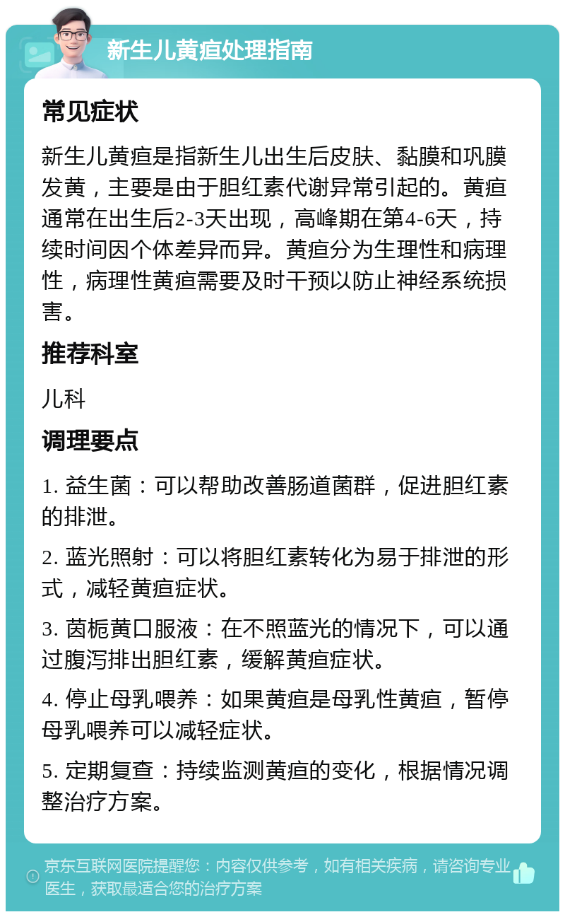 新生儿黄疸处理指南 常见症状 新生儿黄疸是指新生儿出生后皮肤、黏膜和巩膜发黄，主要是由于胆红素代谢异常引起的。黄疸通常在出生后2-3天出现，高峰期在第4-6天，持续时间因个体差异而异。黄疸分为生理性和病理性，病理性黄疸需要及时干预以防止神经系统损害。 推荐科室 儿科 调理要点 1. 益生菌：可以帮助改善肠道菌群，促进胆红素的排泄。 2. 蓝光照射：可以将胆红素转化为易于排泄的形式，减轻黄疸症状。 3. 茵栀黄口服液：在不照蓝光的情况下，可以通过腹泻排出胆红素，缓解黄疸症状。 4. 停止母乳喂养：如果黄疸是母乳性黄疸，暂停母乳喂养可以减轻症状。 5. 定期复查：持续监测黄疸的变化，根据情况调整治疗方案。