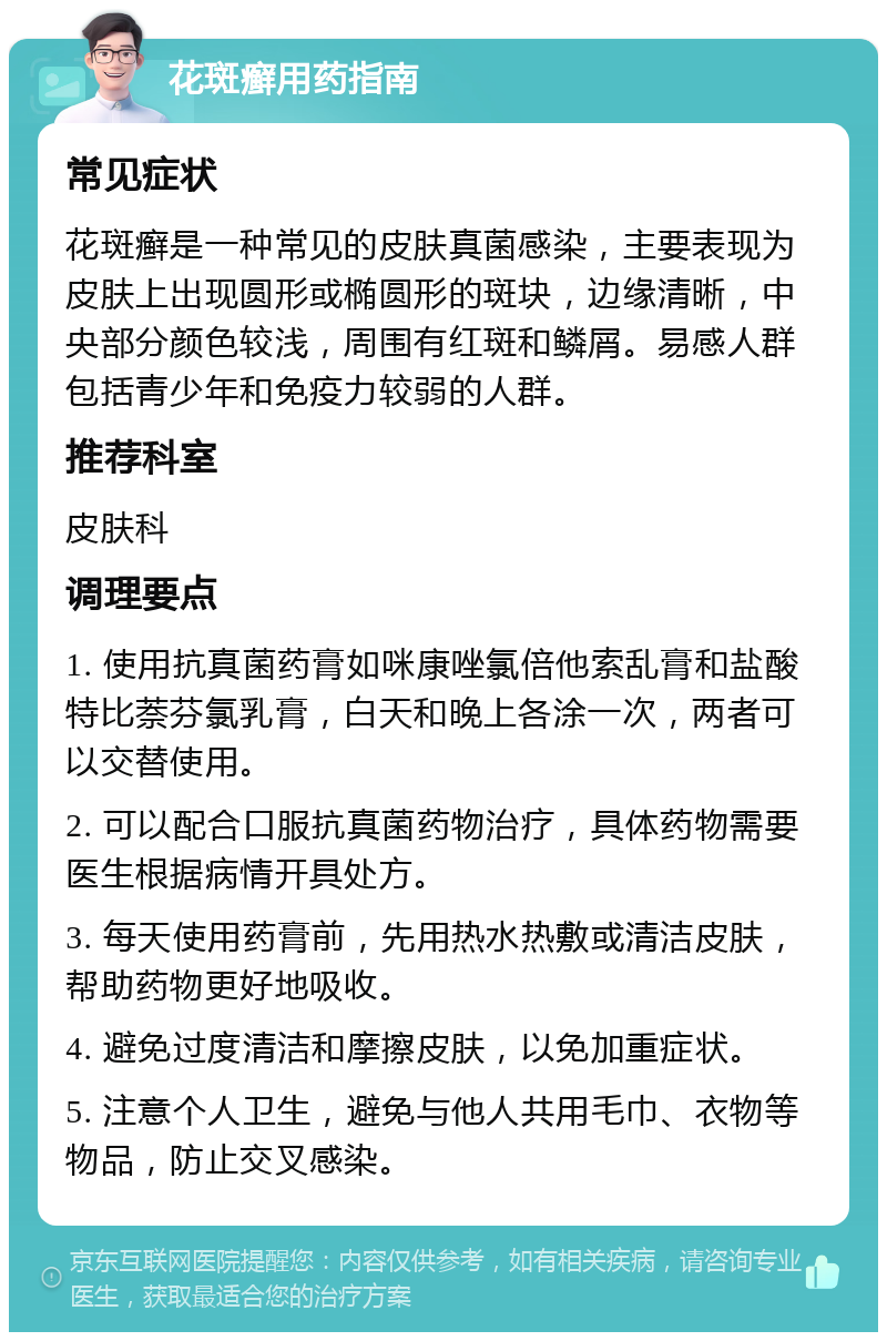 花斑癣用药指南 常见症状 花斑癣是一种常见的皮肤真菌感染，主要表现为皮肤上出现圆形或椭圆形的斑块，边缘清晰，中央部分颜色较浅，周围有红斑和鳞屑。易感人群包括青少年和免疫力较弱的人群。 推荐科室 皮肤科 调理要点 1. 使用抗真菌药膏如咪康唑氯倍他索乱膏和盐酸特比萘芬氯乳膏，白天和晚上各涂一次，两者可以交替使用。 2. 可以配合口服抗真菌药物治疗，具体药物需要医生根据病情开具处方。 3. 每天使用药膏前，先用热水热敷或清洁皮肤，帮助药物更好地吸收。 4. 避免过度清洁和摩擦皮肤，以免加重症状。 5. 注意个人卫生，避免与他人共用毛巾、衣物等物品，防止交叉感染。