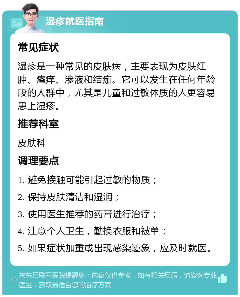 湿疹就医指南 常见症状 湿疹是一种常见的皮肤病，主要表现为皮肤红肿、瘙痒、渗液和结痂。它可以发生在任何年龄段的人群中，尤其是儿童和过敏体质的人更容易患上湿疹。 推荐科室 皮肤科 调理要点 1. 避免接触可能引起过敏的物质； 2. 保持皮肤清洁和湿润； 3. 使用医生推荐的药膏进行治疗； 4. 注意个人卫生，勤换衣服和被单； 5. 如果症状加重或出现感染迹象，应及时就医。