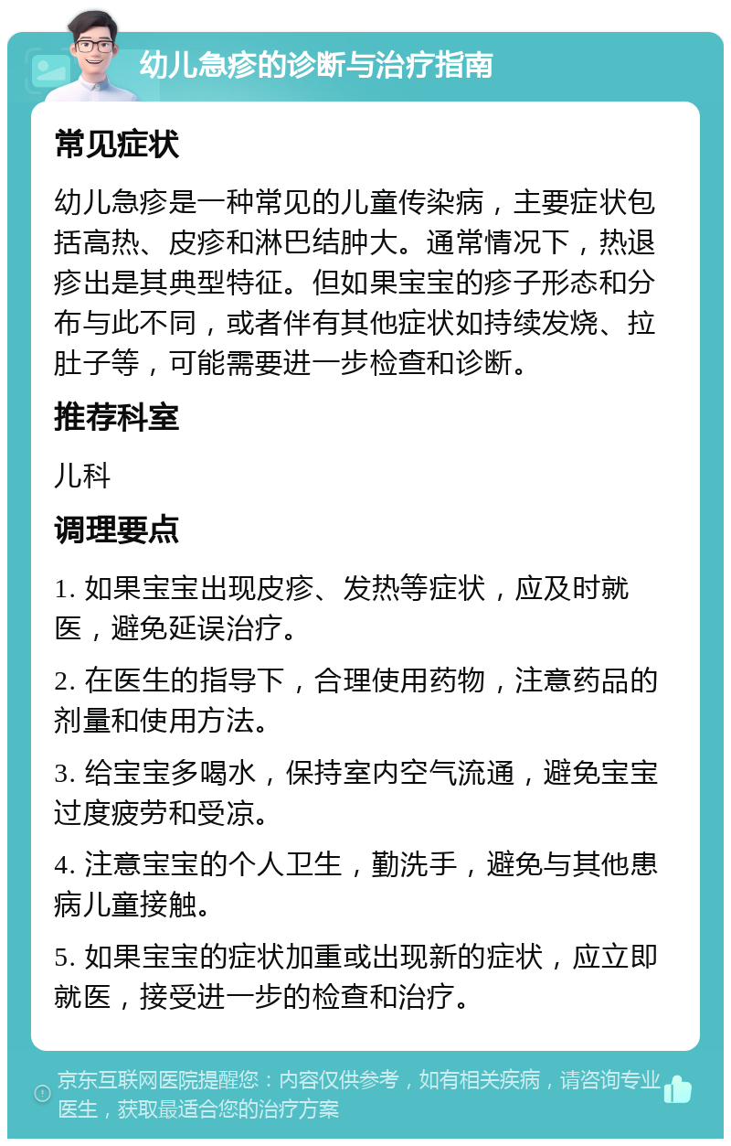 幼儿急疹的诊断与治疗指南 常见症状 幼儿急疹是一种常见的儿童传染病，主要症状包括高热、皮疹和淋巴结肿大。通常情况下，热退疹出是其典型特征。但如果宝宝的疹子形态和分布与此不同，或者伴有其他症状如持续发烧、拉肚子等，可能需要进一步检查和诊断。 推荐科室 儿科 调理要点 1. 如果宝宝出现皮疹、发热等症状，应及时就医，避免延误治疗。 2. 在医生的指导下，合理使用药物，注意药品的剂量和使用方法。 3. 给宝宝多喝水，保持室内空气流通，避免宝宝过度疲劳和受凉。 4. 注意宝宝的个人卫生，勤洗手，避免与其他患病儿童接触。 5. 如果宝宝的症状加重或出现新的症状，应立即就医，接受进一步的检查和治疗。