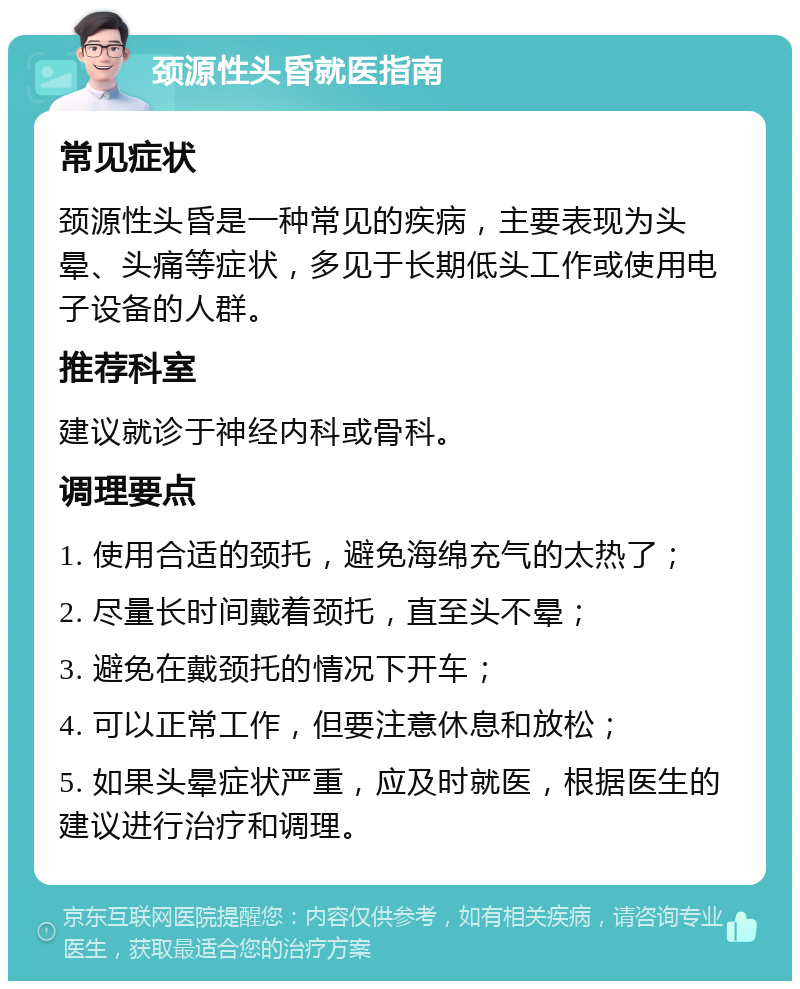 颈源性头昏就医指南 常见症状 颈源性头昏是一种常见的疾病，主要表现为头晕、头痛等症状，多见于长期低头工作或使用电子设备的人群。 推荐科室 建议就诊于神经内科或骨科。 调理要点 1. 使用合适的颈托，避免海绵充气的太热了； 2. 尽量长时间戴着颈托，直至头不晕； 3. 避免在戴颈托的情况下开车； 4. 可以正常工作，但要注意休息和放松； 5. 如果头晕症状严重，应及时就医，根据医生的建议进行治疗和调理。