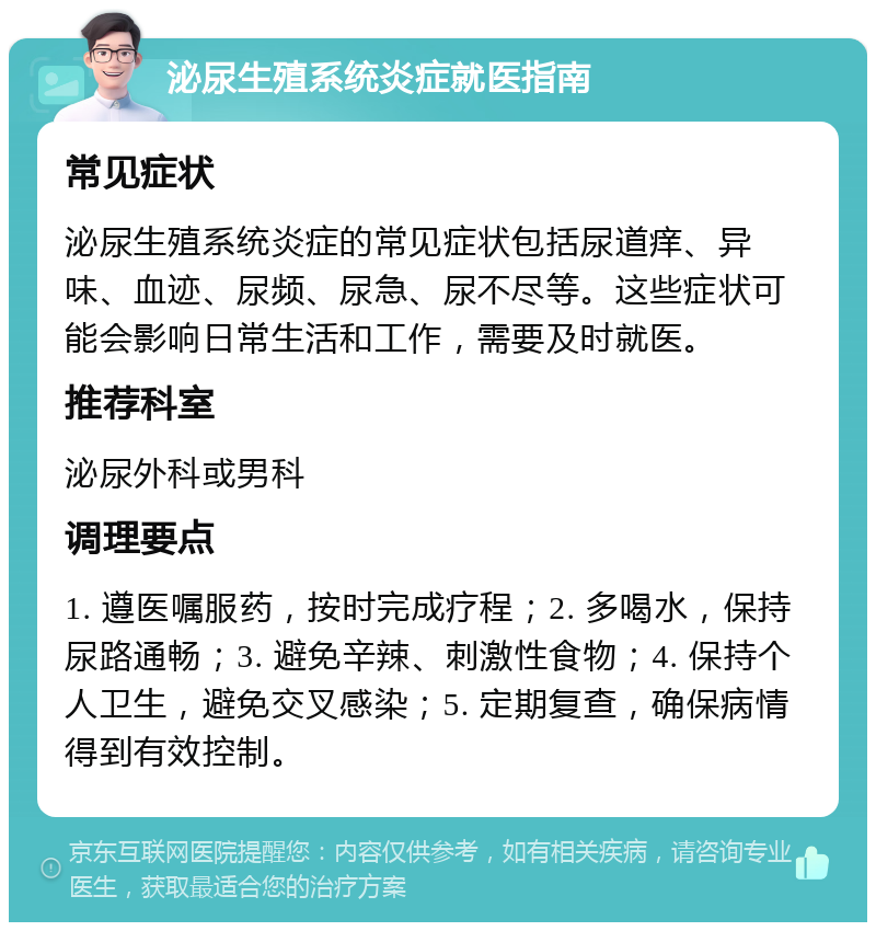 泌尿生殖系统炎症就医指南 常见症状 泌尿生殖系统炎症的常见症状包括尿道痒、异味、血迹、尿频、尿急、尿不尽等。这些症状可能会影响日常生活和工作，需要及时就医。 推荐科室 泌尿外科或男科 调理要点 1. 遵医嘱服药，按时完成疗程；2. 多喝水，保持尿路通畅；3. 避免辛辣、刺激性食物；4. 保持个人卫生，避免交叉感染；5. 定期复查，确保病情得到有效控制。