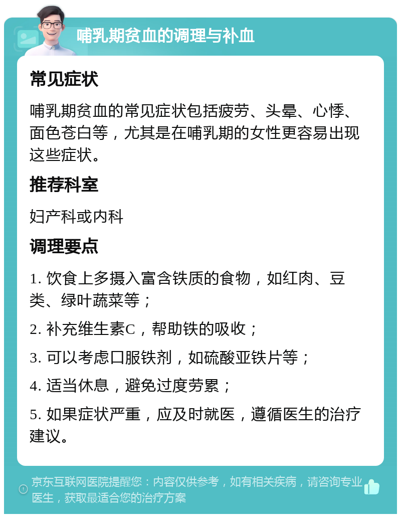 哺乳期贫血的调理与补血 常见症状 哺乳期贫血的常见症状包括疲劳、头晕、心悸、面色苍白等，尤其是在哺乳期的女性更容易出现这些症状。 推荐科室 妇产科或内科 调理要点 1. 饮食上多摄入富含铁质的食物，如红肉、豆类、绿叶蔬菜等； 2. 补充维生素C，帮助铁的吸收； 3. 可以考虑口服铁剂，如硫酸亚铁片等； 4. 适当休息，避免过度劳累； 5. 如果症状严重，应及时就医，遵循医生的治疗建议。