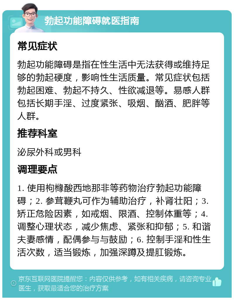 勃起功能障碍就医指南 常见症状 勃起功能障碍是指在性生活中无法获得或维持足够的勃起硬度，影响性生活质量。常见症状包括勃起困难、勃起不持久、性欲减退等。易感人群包括长期手淫、过度紧张、吸烟、酗酒、肥胖等人群。 推荐科室 泌尿外科或男科 调理要点 1. 使用枸橼酸西地那非等药物治疗勃起功能障碍；2. 参茸鞭丸可作为辅助治疗，补肾壮阳；3. 矫正危险因素，如戒烟、限酒、控制体重等；4. 调整心理状态，减少焦虑、紧张和抑郁；5. 和谐夫妻感情，配偶参与与鼓励；6. 控制手淫和性生活次数，适当锻炼，加强深蹲及提肛锻炼。