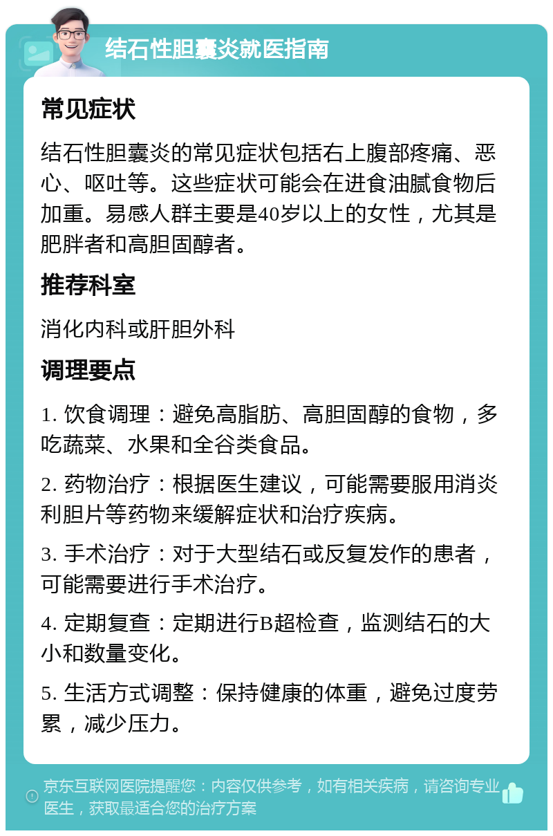 结石性胆囊炎就医指南 常见症状 结石性胆囊炎的常见症状包括右上腹部疼痛、恶心、呕吐等。这些症状可能会在进食油腻食物后加重。易感人群主要是40岁以上的女性，尤其是肥胖者和高胆固醇者。 推荐科室 消化内科或肝胆外科 调理要点 1. 饮食调理：避免高脂肪、高胆固醇的食物，多吃蔬菜、水果和全谷类食品。 2. 药物治疗：根据医生建议，可能需要服用消炎利胆片等药物来缓解症状和治疗疾病。 3. 手术治疗：对于大型结石或反复发作的患者，可能需要进行手术治疗。 4. 定期复查：定期进行B超检查，监测结石的大小和数量变化。 5. 生活方式调整：保持健康的体重，避免过度劳累，减少压力。