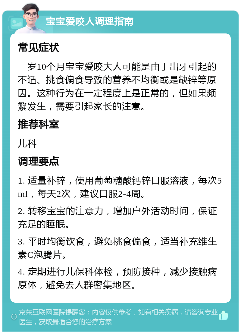 宝宝爱咬人调理指南 常见症状 一岁10个月宝宝爱咬大人可能是由于出牙引起的不适、挑食偏食导致的营养不均衡或是缺锌等原因。这种行为在一定程度上是正常的，但如果频繁发生，需要引起家长的注意。 推荐科室 儿科 调理要点 1. 适量补锌，使用葡萄糖酸钙锌口服溶液，每次5ml，每天2次，建议口服2-4周。 2. 转移宝宝的注意力，增加户外活动时间，保证充足的睡眠。 3. 平时均衡饮食，避免挑食偏食，适当补充维生素C泡腾片。 4. 定期进行儿保科体检，预防接种，减少接触病原体，避免去人群密集地区。