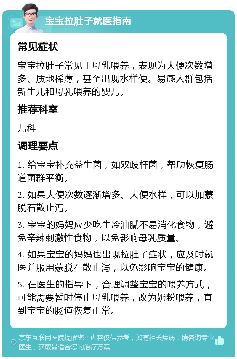 宝宝拉肚子就医指南 常见症状 宝宝拉肚子常见于母乳喂养，表现为大便次数增多、质地稀薄，甚至出现水样便。易感人群包括新生儿和母乳喂养的婴儿。 推荐科室 儿科 调理要点 1. 给宝宝补充益生菌，如双歧杆菌，帮助恢复肠道菌群平衡。 2. 如果大便次数逐渐增多、大便水样，可以加蒙脱石散止泻。 3. 宝宝的妈妈应少吃生冷油腻不易消化食物，避免辛辣刺激性食物，以免影响母乳质量。 4. 如果宝宝的妈妈也出现拉肚子症状，应及时就医并服用蒙脱石散止泻，以免影响宝宝的健康。 5. 在医生的指导下，合理调整宝宝的喂养方式，可能需要暂时停止母乳喂养，改为奶粉喂养，直到宝宝的肠道恢复正常。