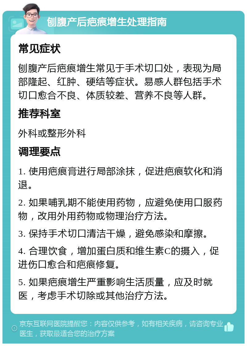 刨腹产后疤痕增生处理指南 常见症状 刨腹产后疤痕增生常见于手术切口处，表现为局部隆起、红肿、硬结等症状。易感人群包括手术切口愈合不良、体质较差、营养不良等人群。 推荐科室 外科或整形外科 调理要点 1. 使用疤痕膏进行局部涂抹，促进疤痕软化和消退。 2. 如果哺乳期不能使用药物，应避免使用口服药物，改用外用药物或物理治疗方法。 3. 保持手术切口清洁干燥，避免感染和摩擦。 4. 合理饮食，增加蛋白质和维生素C的摄入，促进伤口愈合和疤痕修复。 5. 如果疤痕增生严重影响生活质量，应及时就医，考虑手术切除或其他治疗方法。