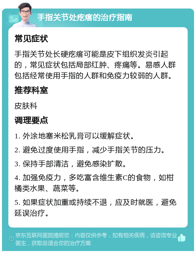 手指关节处疙瘩的治疗指南 常见症状 手指关节处长硬疙瘩可能是皮下组织发炎引起的，常见症状包括局部红肿、疼痛等。易感人群包括经常使用手指的人群和免疫力较弱的人群。 推荐科室 皮肤科 调理要点 1. 外涂地塞米松乳膏可以缓解症状。 2. 避免过度使用手指，减少手指关节的压力。 3. 保持手部清洁，避免感染扩散。 4. 加强免疫力，多吃富含维生素C的食物，如柑橘类水果、蔬菜等。 5. 如果症状加重或持续不退，应及时就医，避免延误治疗。