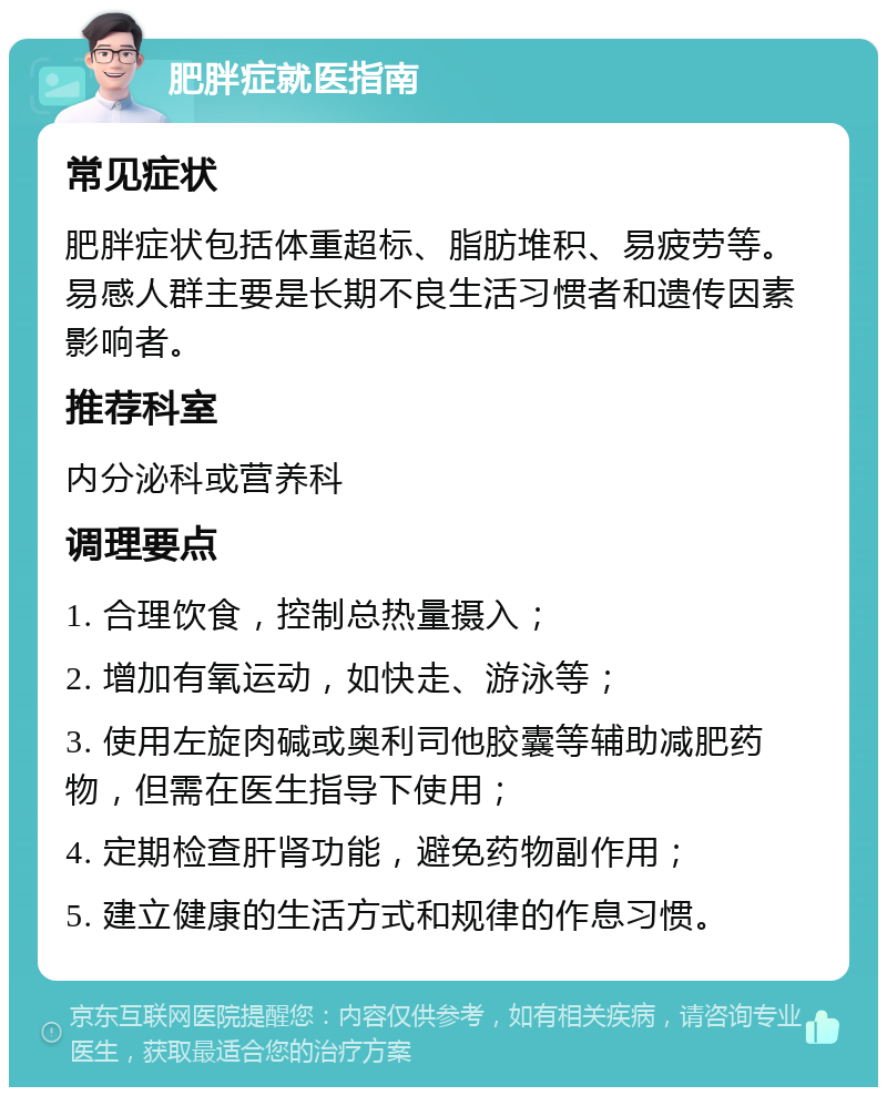 肥胖症就医指南 常见症状 肥胖症状包括体重超标、脂肪堆积、易疲劳等。易感人群主要是长期不良生活习惯者和遗传因素影响者。 推荐科室 内分泌科或营养科 调理要点 1. 合理饮食，控制总热量摄入； 2. 增加有氧运动，如快走、游泳等； 3. 使用左旋肉碱或奥利司他胶囊等辅助减肥药物，但需在医生指导下使用； 4. 定期检查肝肾功能，避免药物副作用； 5. 建立健康的生活方式和规律的作息习惯。