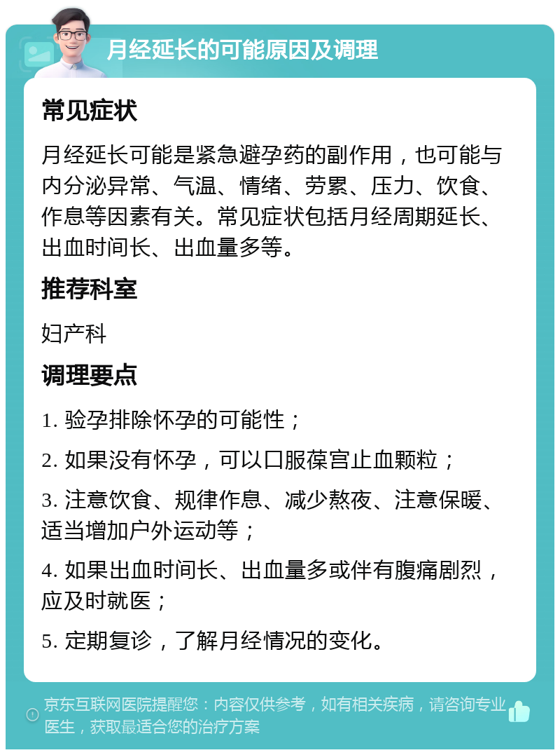 月经延长的可能原因及调理 常见症状 月经延长可能是紧急避孕药的副作用，也可能与内分泌异常、气温、情绪、劳累、压力、饮食、作息等因素有关。常见症状包括月经周期延长、出血时间长、出血量多等。 推荐科室 妇产科 调理要点 1. 验孕排除怀孕的可能性； 2. 如果没有怀孕，可以口服葆宫止血颗粒； 3. 注意饮食、规律作息、减少熬夜、注意保暖、适当增加户外运动等； 4. 如果出血时间长、出血量多或伴有腹痛剧烈，应及时就医； 5. 定期复诊，了解月经情况的变化。