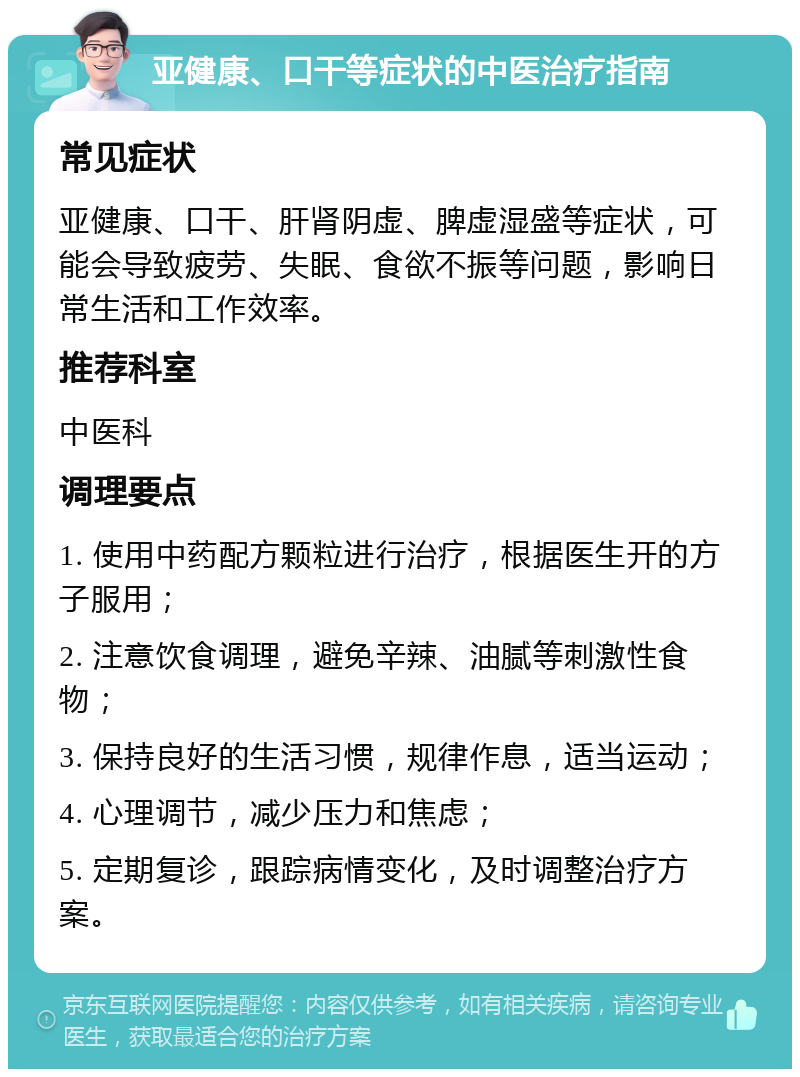 亚健康、口干等症状的中医治疗指南 常见症状 亚健康、口干、肝肾阴虚、脾虚湿盛等症状，可能会导致疲劳、失眠、食欲不振等问题，影响日常生活和工作效率。 推荐科室 中医科 调理要点 1. 使用中药配方颗粒进行治疗，根据医生开的方子服用； 2. 注意饮食调理，避免辛辣、油腻等刺激性食物； 3. 保持良好的生活习惯，规律作息，适当运动； 4. 心理调节，减少压力和焦虑； 5. 定期复诊，跟踪病情变化，及时调整治疗方案。