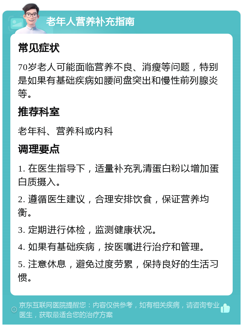 老年人营养补充指南 常见症状 70岁老人可能面临营养不良、消瘦等问题，特别是如果有基础疾病如腰间盘突出和慢性前列腺炎等。 推荐科室 老年科、营养科或内科 调理要点 1. 在医生指导下，适量补充乳清蛋白粉以增加蛋白质摄入。 2. 遵循医生建议，合理安排饮食，保证营养均衡。 3. 定期进行体检，监测健康状况。 4. 如果有基础疾病，按医嘱进行治疗和管理。 5. 注意休息，避免过度劳累，保持良好的生活习惯。