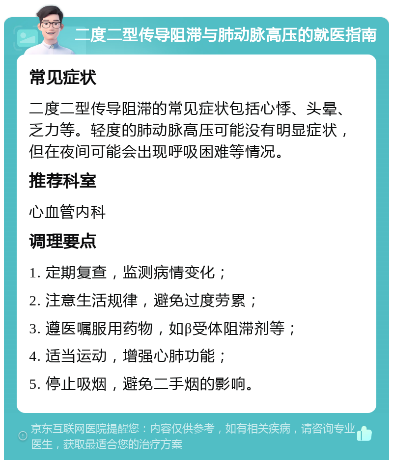 二度二型传导阻滞与肺动脉高压的就医指南 常见症状 二度二型传导阻滞的常见症状包括心悸、头晕、乏力等。轻度的肺动脉高压可能没有明显症状，但在夜间可能会出现呼吸困难等情况。 推荐科室 心血管内科 调理要点 1. 定期复查，监测病情变化； 2. 注意生活规律，避免过度劳累； 3. 遵医嘱服用药物，如β受体阻滞剂等； 4. 适当运动，增强心肺功能； 5. 停止吸烟，避免二手烟的影响。