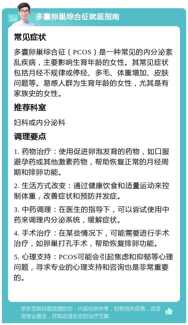 多囊卵巢综合征就医指南 常见症状 多囊卵巢综合征（PCOS）是一种常见的内分泌紊乱疾病，主要影响生育年龄的女性。其常见症状包括月经不规律或停经、多毛、体重增加、皮肤问题等。易感人群为生育年龄的女性，尤其是有家族史的女性。 推荐科室 妇科或内分泌科 调理要点 1. 药物治疗：使用促进卵泡发育的药物，如口服避孕药或其他激素药物，帮助恢复正常的月经周期和排卵功能。 2. 生活方式改变：通过健康饮食和适量运动来控制体重，改善症状和预防并发症。 3. 中药调理：在医生的指导下，可以尝试使用中药来调理内分泌系统，缓解症状。 4. 手术治疗：在某些情况下，可能需要进行手术治疗，如卵巢打孔手术，帮助恢复排卵功能。 5. 心理支持：PCOS可能会引起焦虑和抑郁等心理问题，寻求专业的心理支持和咨询也是非常重要的。