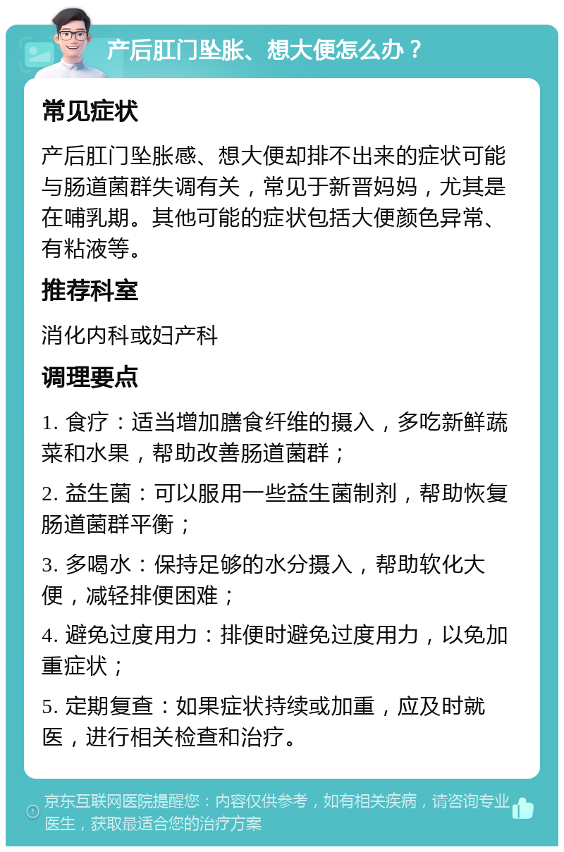 产后肛门坠胀、想大便怎么办？ 常见症状 产后肛门坠胀感、想大便却排不出来的症状可能与肠道菌群失调有关，常见于新晋妈妈，尤其是在哺乳期。其他可能的症状包括大便颜色异常、有粘液等。 推荐科室 消化内科或妇产科 调理要点 1. 食疗：适当增加膳食纤维的摄入，多吃新鲜蔬菜和水果，帮助改善肠道菌群； 2. 益生菌：可以服用一些益生菌制剂，帮助恢复肠道菌群平衡； 3. 多喝水：保持足够的水分摄入，帮助软化大便，减轻排便困难； 4. 避免过度用力：排便时避免过度用力，以免加重症状； 5. 定期复查：如果症状持续或加重，应及时就医，进行相关检查和治疗。