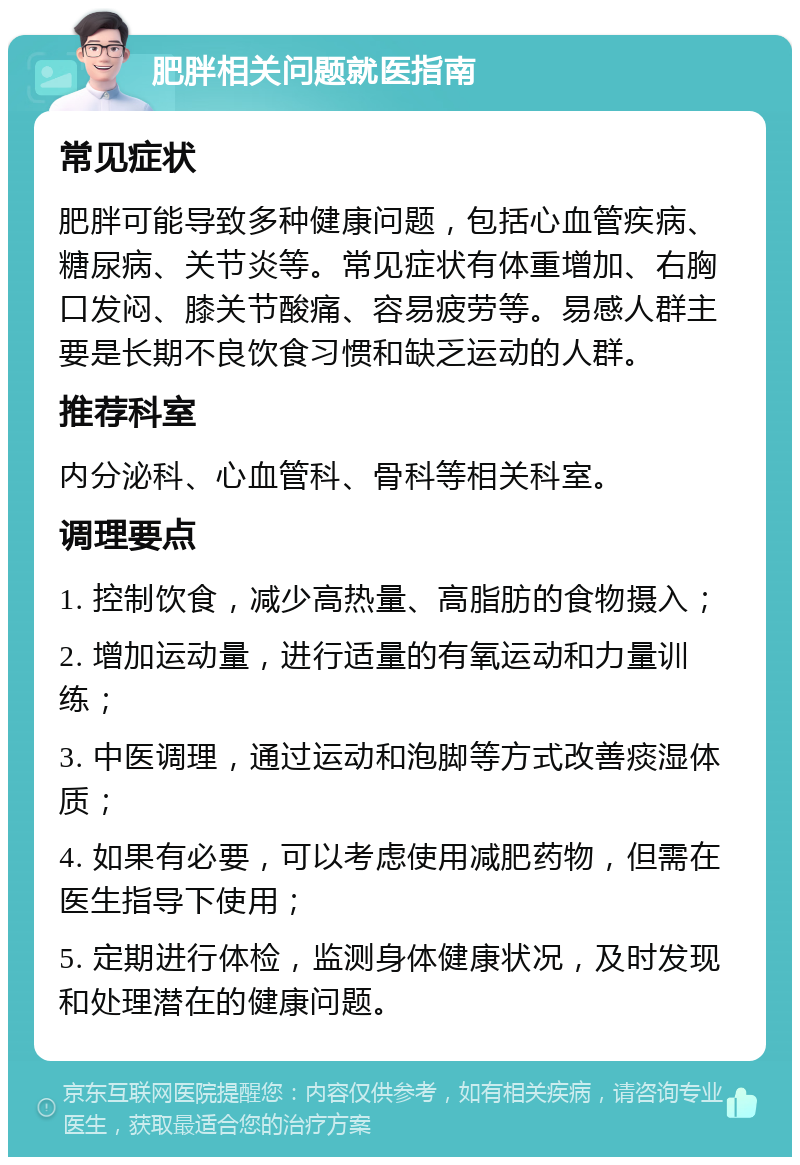 肥胖相关问题就医指南 常见症状 肥胖可能导致多种健康问题，包括心血管疾病、糖尿病、关节炎等。常见症状有体重增加、右胸口发闷、膝关节酸痛、容易疲劳等。易感人群主要是长期不良饮食习惯和缺乏运动的人群。 推荐科室 内分泌科、心血管科、骨科等相关科室。 调理要点 1. 控制饮食，减少高热量、高脂肪的食物摄入； 2. 增加运动量，进行适量的有氧运动和力量训练； 3. 中医调理，通过运动和泡脚等方式改善痰湿体质； 4. 如果有必要，可以考虑使用减肥药物，但需在医生指导下使用； 5. 定期进行体检，监测身体健康状况，及时发现和处理潜在的健康问题。