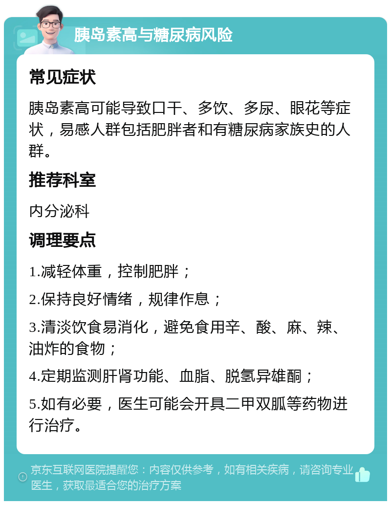 胰岛素高与糖尿病风险 常见症状 胰岛素高可能导致口干、多饮、多尿、眼花等症状，易感人群包括肥胖者和有糖尿病家族史的人群。 推荐科室 内分泌科 调理要点 1.减轻体重，控制肥胖； 2.保持良好情绪，规律作息； 3.清淡饮食易消化，避免食用辛、酸、麻、辣、油炸的食物； 4.定期监测肝肾功能、血脂、脱氢异雄酮； 5.如有必要，医生可能会开具二甲双胍等药物进行治疗。